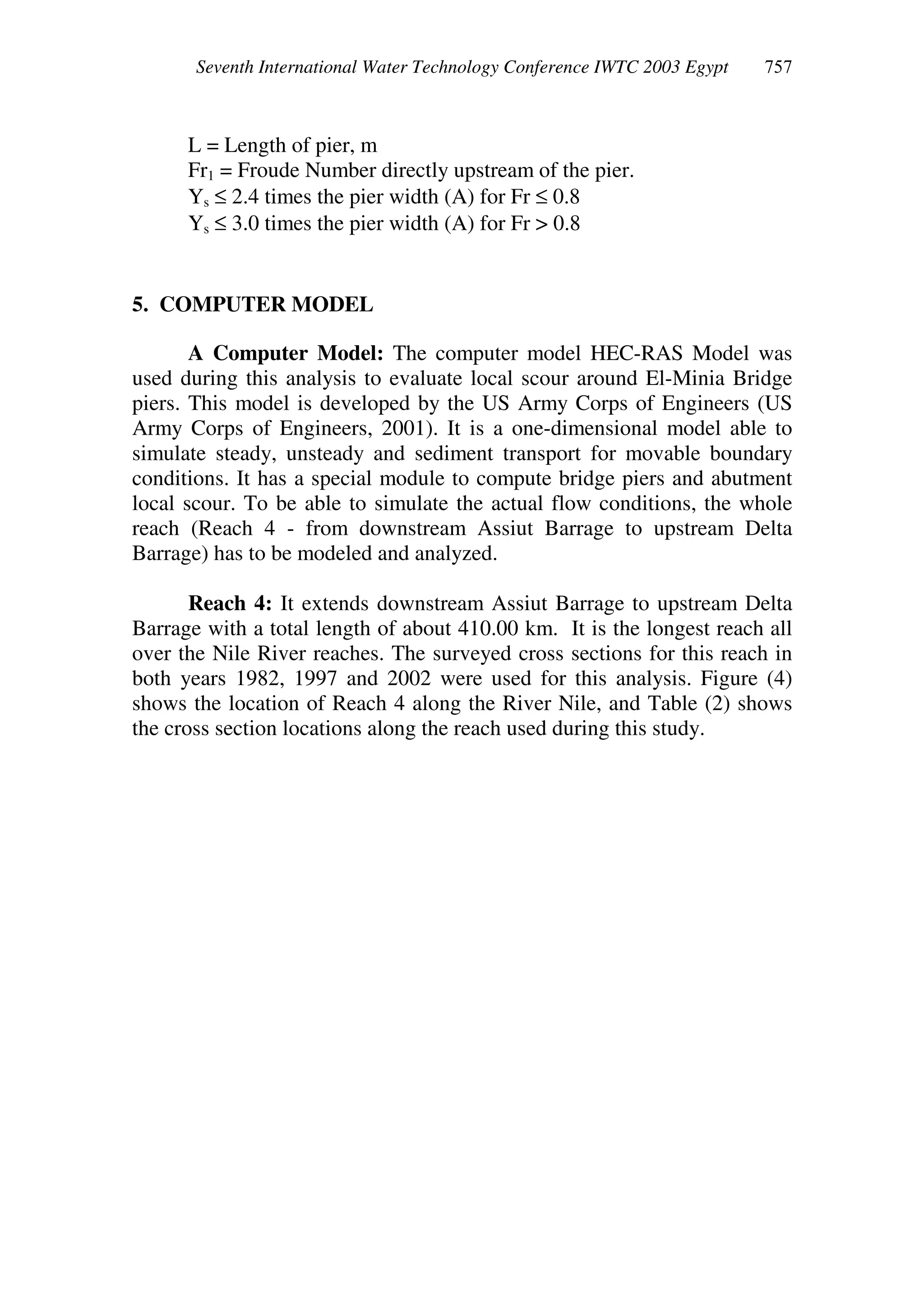 Seventh International Water Technology Conference IWTC 2003 Egypt
L = Length of pier, m
Fr1 = Froude Number directly upstream of the pier.
Ys ≤ 2.4 times the pier width (A) for Fr ≤ 0.8
Ys ≤ 3.0 times the pier width (A) for Fr > 0.8
5. COMPUTER MODEL
A Computer Model: The computer model HEC-RAS Model was
used during this analysis to evaluate local scour around El-Minia Bridge
piers. This model is developed by the US Army Corps of Engineers (US
Army Corps of Engineers, 2001). It is a one-dimensional model able to
simulate steady, unsteady and sediment transport for movable boundary
conditions. It has a special module to compute bridge piers and abutment
local scour. To be able to simulate the actual flow conditions, the whole
reach (Reach 4 - from downstream Assiut Barrage to upstream Delta
Barrage) has to be modeled and analyzed.
Reach 4: It extends downstream Assiut Barrage to upstream Delta
Barrage with a total length of about 410.00 km. It is the longest reach all
over the Nile River reaches. The surveyed cross sections for this reach in
both years 1982, 1997 and 2002 were used for this analysis. Figure (4)
shows the location of Reach 4 along the River Nile, and Table (2) shows
the cross section locations along the reach used during this study.
 