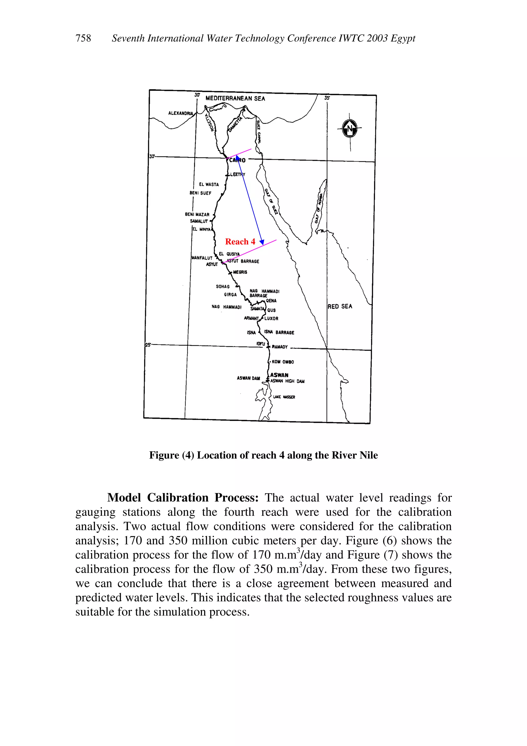 Seventh International Water Technology Conference IWTC 2003 Egypt
Figure (4) Location of reach 4 along the River Nile
Model Calibration Process: The actual water level readings for
gauging stations along the fourth reach were used for the calibration
analysis. Two actual flow conditions were considered for the calibration
analysis; 170 and 350 million cubic meters per day. Figure (6) shows the
calibration process for the flow of 170 m.m3
/day and Figure (7) shows the
calibration process for the flow of 350 m.m3
/day. From these two figures,
we can conclude that there is a close agreement between measured and
predicted water levels. This indicates that the selected roughness values are
suitable for the simulation process.
Reach 4
 