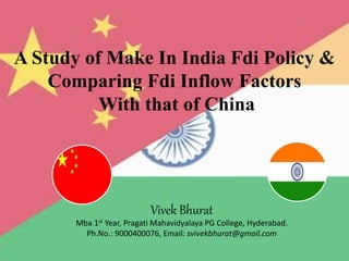A Study of Make In India Fdi Policy &
Comparing Fdi Inflow Factors
With that of China
Vivek Bhurat
Mba 1st Year, Pragati Mahavidyalaya PG College, Hyderabad.
Ph.No.: 9000400076, Email: svivekbhurat@gmail.com
 
