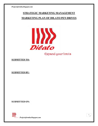 STRATEGIC MARKETING MANAGEMENT<br />MARKETING PLAN OF DILATO PEN DRIVES <br />SUBMITTED TO: <br /> <br />SUBMITTED BY:<br /> <br />SUBMITTED ON:   <br />ACKNOWLEDGEMENT<br />These acknowledgements are not just a piece of formality but our heart ful gratitude towards all those who cooperated with us and extended their support in the making of this report.<br />First and foremost, we would like to thank to ………….. for the valuable guidance and advice. He inspired us greatly to work in this project. His willingness to motivate us contributed tremendously to our project. We also would like to thank him for showing us some example that related to the topic of our project in the classroom.<br /> Besides, we would like to thank our college for providing us with a good environment and facilities to complete this project. In addition, we would like to take this opportunity to thank the non-teaching staff, Librarian, Computer assistants for allowing us to work at late nights. It gave us an opportunity to participate and learn about the “MARKETING PLAN OF DILATO PEN DRIVES”.<br /> Finally, an honorable mention goes to our friends for their understandings and support to us in completing this project. <br />EXECUTIVE SUMMARY<br />The following marketing plan forms the basis for the introduction of a range of innovative new products in the pen drive category. The analysis allows us to outline the best strategies to follow for the achievement of the company’s strategic goals. “Dilato” will be marketed as a unique functional pen drive while striving to reinforce the company’s status as the leader in innovation and successful product launches. The Indian external data storage market is estimated at roughly Rs 900 crore, growing at over 20 per cent since 2007. The mid-tier segment occupies almost one-third of the total market.<br />Growth in internet surfing and content building has contributed to an increasing demand for high-storage external devices. External hard disks of 250 GB and 320 GB capacities capture 75 per cent of the market demand, followed by portable pen drives, MP3 players and flash drives.<br />Storage capacity, speed of transfer, reduction in noise and portability are the main drivers for the demand for external storage devices. Success will be reflected by a sizeable capture of market shares within this market, while strategically carrying the company up to the top spot as the market leader in the FMCE sector.<br />Our major competitors are Kingston, SanDisk, and Transcend.<br />Our just completed pilot study reveals that Kingston, Transcend, SanDisk and iball are the major players who have occupied the Indian market with their offerings, but since we found out that Kingston and Transcend are occupying the strong positions in the market perception level about product, price and quality, and offerings, the major successful factor which driven them to this level is creation of demand for the product. Kingston and Transcend carries the advantage of product innovations in the Flash Drive market, by launching innovative and stylish product ranges, attractive channel and end user schemes, and marketing activities as well as defining new market segments, which lead them to success in the Indian competitive market.<br />We aim to create superior quality products that fit your high - tech lifestyle, and we believe in WIN, WIN, and WIN philosophy.<br />The main principal objective is always to be a Customer driven company, we focus our objectives on providing the superior quality products that fits high - tech lifestyle. The corporate culture that exists in the organization is professionalism and team work as well. As a declaration of our commitment to quality we would implement the Six Sigma concept throughout the company, our commitment to R & D ensures that we will continue to introduce superior quality products to leave the competition far behind.  As a company our superior quality products which brings Tomorrow's World, Today. <br />The project is on creating a marketing plan for pen drives which involves the creation of the brand and brand elements along with the suitable integrated marketing communication for the product. It also includes various studies like the market analysis, competition analysis and competition pricing to find out the feasibility of the product in the market. Then the entire segmentation, targeting and positioning for the product is designed with the complete product mix and product variants with their respective pricing and the logic behind the pricing. Next the marketing plan talks about the entire distribution channel that will be followed for an effective reach of the products to the end users through various channel partners.<br />We believe that good marketing objectives which help an organization for its success, and also guides us to enable a business to control a marketing plan, To help motivate individuals,To provide a common goal, To provide an agreed, consistent focus for all function of our organization. Objectives provide the starting point for marketing plans and marketing strategy. The success of the strategy should be evaluated in terms of the extent to which the objectives were achieved.<br />Dilato’s objectives set out what we are trying to achieve, and our marketing objectives can be defined at two different levels: Corporate Level and Functional level. In corporate level objectives we would consider customer loyalty, profit, growth, Market leadership, Commitment to dealers, retailers & employees and Leadership capability. In corporate level we aim to build customer database of at least 250,000 households within the next 12 months. We also aim to achieve a market share of 10%• We aim to achieve 75% customer awareness of our brand in our target markets.<br />We offer a wide range of pen drives such as low end, popular and the luxury which caters to different segments of the target group. In Low end segment we offer USB flash drives/pen drives that are priced below Rs 300. It will be of low price with the basic features, medium size and easy to hold. In Popular segment we offer those pen drives which have some special features like Bluetooth and Expandable memory. In luxury segment we offer those pen drives which have some special features like LCD displays, MP3 player and Camera.<br />We develop clear – headed strategies for achieving our sales and marketing goals. At period of time we evaluate our brand challenges and deliver customized products and communications plans to our target group. Our plans integrate tactical public relations and marketing communications to drive results in current situation and competitive markets. We ensure continued product development and market visibility with measurable results that help to achieve well – defined business goals. <br />We would target Students, Business, Working Professionals (age above 15 yrs) and Corporate Industries / Institutions comes under Luxury, Popular and Low end segment; who frequently transfers data. When compare to other storage devices pen drives are helpful for these target groups in easy way of transferring and storing data.<br />Moreover, the marketing team also have to implement effective control mechanism and evolution of effectiveness method in order to ascertain the launch of Dilato is successful; the marketing strategies are efficient and progress constructively according to projection especially in sales and penetrating targeted market. The suggested apparatus had been designed to aid the department to evaluate the effectiveness of Dilato marketing plan and objectives are Constant market survey and research, Quality Control mechanism, Customer Service and technical support team, implement comprehensive plan to monitor the sales of Dilato. In evaluation and control mechanism we do a Periodic Review, take care of the training Needs, Revenue Assessment and Reviewing the Supply-chain and Dealer meet.<br />S.NOCONTENTPAGE NO1INTRODUCTION12SITUATIONAL ANALYSIS23MARKETING OBJECTIVES94FINANCIAL OBJECTIVES115ACTION PLAN126IMPLEMENTATION,CONTROL AND EVALUATION247CONCLUSION298APPENDICES319REFERENCES39<br />INTRODUCTION<br />As pen drives come under the consumer electronics industry, which is one of the largest segments in the electronics industry in India. With a market size of $4.7 billion in 2008 catering to a population of more than one billion people and significantly a low penetration of CE products. The consumer electronics industry in India promises huge potential in the years to come. The double digit compound annual growth over the next five years will be aided by various factors such as growing household incomes, local manufacturing and expanding distribution networks. As far as the local economy is concerned there won’t be any effect on our business if any change to the local economy is made. The flash market is one of the biggest growing segments in India. However, due to its substantial dependence on parallel imports, apart from business generated through authorized distributors, it is very difficult to estimate the correct size of the market. And, surprisingly, the model is highly supported by the principals themselves. The market is primarily fed by China and Taiwan, and runs purely on cash transactions. It is a high volume business, conducted through both IT and telecom channels as well as large format retails. However, with the current duty structure in place, FY 09 witnessed a major decline in parallel imports. <br />Competition which creates fire to success for every company, as it is FMCE (fast moving consumer electronic) product the scope for the growth rate is also good which creates to chance for international players like Smart Modular, A - Data, Ramaxel, and Apacer  to enter and expand their business in this competitive market. But since we would carry the competitive advantage of the first company to introduce the expandable USB flash drive and Bluetooth USB flash drive to the Indian market with various product mix combinations, so it is a competitive chance for the international entrant to adopt the same concept as such soon, and also to add fuel since the international players are playing in the Indian market such as Kingston Technology which has 28% of market share but still didn't introduce the concept of expandable and Bluetooth USB flash drives to the Indian market.<br />In the current Indian scenario, the customers cannot expand their pen drives according to their requirements and hence have to go for new pen drives with higher storage capacity in order to transfer huge data’s and information. Added to this, there is no such facility that could allow multiple users to access a single pen drive at a particular location or platform inorder to share the common data’s and information. This situation is prevailing due to the lack of innovation in the pen drive industry as far as the Indian market is concerned. <br />Our main purpose of the plan is to bring innovation into the pen drive industry as far as the Indian market is concerned. Thus we are introducing the following high end features into our Dilato pen drives at different variants catering to various segments of our target group. such as Bluetooth, LCD displays, MP3 player, Cameras and expandable memory in the pen drives. <br />SITUATIONAL ANALYSIS <br />INDUSTRY ANALYSIS:<br />One industry that defied the slowdown and went on to grow at a pace of over 50%is the ever burgeoning market of storage peripherals. It includes devices such as flash/pen drives, flash memory cards and sticks (that are used in mobile handsets and digital cameras), external hard disks, MP3/MP4 players, and digital cameras. What further helped the market in FY 09 was reduced duty structure introduced by the Government of India, post Budget 2008. This new and flexible duty structure not only helped importers in flooding the Indian market with these fast moving products, but also stabilized the average selling price (ASP) of these devices hence, giving an additional boom to the market. Another important changeover that took place with the introduction of current duty structure is the gradual decline of gray market that until previous fiscal, formed a large chunk of the market. However, parallel imports still dominated the market and is encouraged by the principals themselves.<br />Flash your Style<br />With the increase in demand for digital data storage requirements, coupled with extensive mobility associated with modern day-to-day business life demand for external and portable storage mediums have been growing heavily. Both flash drive and flash card markets have been growing phenomenally over the last two years. Although, the market was affected slightly due to the slowdown, yet business was good in both product categories. What was more visible was the rising demand for high-capacity pen drives. Today, the entry level capacity for a flash drive is 2GB/4GB which constitutes 70% of the market. The demand for 8GB flash drives followed by 16GB too has gained traction over the last year.<br /> DQ Estimates Cyber Media Research<br />The flash market is one of the biggest growing segments in India. However, due to its substantial dependence on parallel imports, apart from business generated through authorized distributors, it is very difficult to estimate the correct size of the market. And, surprisingly, the model is highly supported by the principals themselves. The market is primarily fed by China and Taiwan, and runs purely on cash transactions. It is a high volume business, conducted through both IT and telecom channels as well as large format retails. However, with the current duty structure in place, FY 09 witnessed a major decline in parallel imports.<br />The end customer pull for Transcend in the flash market is very high and its popularity is fast increasing. Kingston, however, is its biggest competitor. Both the brands offer a similar product range, and have an aggressive pricing and strong channel programs. The horse race has prevented both the brands to cement the number ONE position, and the rankings alter between the two on a monthly, and sometimes even on a quarterly basis. One major issue pertaining to Transcend is its lack of any local base in India, resulting in a poor structure of distribution. The fact that it has appointed too many national, regional, and local distributors along with its extensive parallel importers, the competition among its channel has risen ensuing price undercutting and a volatile distribution system.<br />Kingston, on the other hand, has a more organized distribution model and a local team to drive the same. The move has helped Kingston to regularize its product distribution and availability as well as protect its partners. The third big name in this category is SanDisk. It was doing good business but it lost momentum over the last one year, thus giving away considerable market share to both Transcend and Kingston. However, SanDisk has been on the forefront in terms of setting new trends by launching innovative and stylish product ranges, attractive channel and end user schemes, and marketing activities as well as defining new market segments.<br />The most important development in the last year was the declining share of parallel or gray market trend that remained the dominant factor in all product categories in the storage peripheral segment. With IT products becoming more like lifestyle products, the storage peripheral devices are going beyond just data storage. It is fast embracing the concept of lifestyle storage with high-capacity and high-performance being the buzzwords.<br />MACRO ENVIRONMENT<br />As pen drives come under the consumer electronics industry, which is one of the largest segments in the electronics industry in India. With a market size of $4.7 billion in 2008 catering to a population of more than one billion people and significantly a low penetration of CE products. The consumer electronics industry in India promises huge potential in the years to come. The double digit compound annual growth over the next five years will be aided by various factors such as growing household incomes, local manufacturing and expanding distribution networks. As far as the local economy is concerned there won’t be any effect on our business if any change to the local economy is made. The flash market is one of the biggest growing segments in India. However, due to its substantial dependence on parallel imports, apart from business generated through authorized distributors, it is very difficult to estimate the correct size of the market. And, surprisingly, the model is highly supported by the principals themselves. The market is primarily fed by China and Taiwan, and runs purely on cash transactions. It is a high volume business, conducted through both IT and telecom channels as well as large format retails. However, with the current duty structure in place, FY 09 witnessed a major decline in parallel imports. <br />Competition which creates fire to success for every company, as it is FMCE (fast moving consumer electronic) product the scope for the growth rate is also good which creates to chance for international players like Smart Modular, A - Data, Ramaxel, and Apacer  to enter and expand their business in this competitive market. But since we would carry the competitive advantage of the first company to introduce the expandable USB flash drive and Bluetooth USB flash drive to the Indian market with various product mix combinations, so it is a competitive chance for the international entrant to adopt the same concept as such soon, and also to add fuel since the international players are playing in the Indian market such as Kingston Technology which has 28% of market share but still didn't introduce the concept of expandable and Bluetooth USB flash drives to the Indian market.<br />Today’s plethora of digital devices lets us create, store, play and share all kinds of digital media, including mp3s, photos, videos, documents and more. With the growing sophistication of these devices comes a need for ever greater amounts of storage, in a small physical size, using the least amount of battery power possible, giving you longer battery life when you most need it. Flash memory was invented by SanDisk and is a computer chip that retains its memory even when turned off or unplugged. This was a breakthrough, as previous types of memory chips would instantly lose any information stored on them when the power was switched off. Now that a type of solid state memory with no moving parts had been developed, a possible eventual replacement for the hard drive was born. <br />Fast forward to the end of 2005, and flash memory has finally matured into a large capacity product that takes up little space and has much lower power requirements than a hard drive – using 30 times less power. It is lightweight, reliable, highly durable being able to withstand being dropped and other rough treatment and is getting ever cheaper, although today still very expensive for traditional hard disk sizes of 30Gb and larger. As with hard drives, flash memory is not indestructible, nor does it last forever, with 10 years being the expected data retention life span for flash and a lifespan of at least 5 years and more for hard drives, although by then you’re likely to be using much more advanced technologies (flash, hard drive based, optical or something else) with far greater capacities.<br />Today Pen Drives have come up as the most advance and effective medium of data storage and have become a popular tool for business and professional people. USB pen drives have established themselves as the most effectual storage device, which allow users to store a vast amount of data without much effort. This is because of the increasing popularity of these useful pen drives that CDs and floppy diskettes have been replaced and have become a second option for storage. The most fascinating feature of this majestic device is that it holds memory without any power supply. Moreover, it is very easy to carry it anywhere. Pen drives are available at various sizes from 2GB to 16GB costing from 200Rs onwards.<br />COMPETITION:<br />Our competitors are Transcend, SanDisk, Kingston and I Ball.<br />Our just completed pilot study reveals that Kingston, Transcend, SanDisk and I ball are the major players who have occupied the Indian market with their offerings, but since we found out that Kingston and Transcend are occupying the strong positions in the market perception level about product, price and quality, and offerings, the major successful factor which driven them to this level is creation of demand for the product. Kingston and Transcend carries the advantage of product innovations in the Flash Drive market, by launching innovative and stylish product ranges, attractive channel and end user schemes, and marketing activities as well as defining new market segments, which lead them to success in the Indian competitive market.<br />The major strategies we would follow to track the competitors and stand alone in the market, we would develop the products with believing the Five Core Competence Level which will lead us to market leaders: <br />Best Quality Control:<br />Every product receives complete testing on quality at every stage of the product development with vast range of components and peripherals.<br />Product Expertise:<br />Every product will be developed in expertise way to give a new look to market, and we meet the customer's requirements by offering the product developments which brings Tomorrow's World, Today.  <br />Easy to Use:<br />We make sure that our products are ready for easy installations and use, with clear and complete.<br />Time for Need: <br />We make sure that our products are available at every place with competitive offerings to the customer<br />WIN WIN and WIN Policy:<br />We believe in WIN, WIN and WIN policy, Our retailers should WIN their business goals with our product, Our Customers should also WIN from our benefits, together which leads us to WIN our business goals.   <br />Customer is the king for our business; Today Pen Drives have come up as the most advance and effective medium of data storage and have become a popular tool for students, business and working professional people. USB pen drives have established themselves as the most effectual storage device, which allow users to store a vast amount of data without much effort. With well established channel network we make sure the product is available with competitive prices and sizes at every place, the customer can easily walk in to nearest store and verify all available product mix to take buying decision easily and quickly. <br />COMPARISON OF Transcend v/s Kingston<br />TranscendKingstonProducts1 GB – 64 GB1 GB – 16 GBPriceLess ExpensiveCostlyWarranty2 Years5 YearsMostly Preferable ByStudentsProfessionalsCertification To Co.ISO 9001ISO 14001: 2004ISO 9001AvailabilityEasily AvailableIn Selected Shops<br /> DEMAND AND SUPPLY OF PEN DRIVES<br />-952586995<br />SRENGHT AND WEEKNESS OF TRANSCEND PEN DRIVE <br />,[object Object],SRENGHT AND WEEKNESS OF KINGSTON PEN DRIVE <br />,[object Object],INTERNAL STRENGTHS AND WEAKNESS<br />,[object Object],OPPORTUNITIES <br />,[object Object]