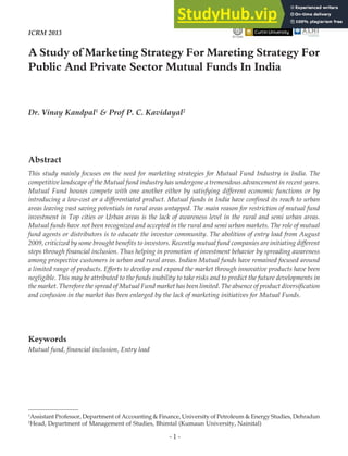 - 1 -
A Study of Marketing Strategy For Mareting Strategy For
Public And Private Sector Mutual Funds In India
1
Assistant Professor, Department of Accounting & Finance, University of Petroleum & Energy Studies, Dehradun
2
Head, Department of Management of Studies, Bhimtal (Kumaun University, Nainital)
Dr. Vinay Kandpal1
& Prof P. C. Kavidayal2
IIT Delhi
ICRM 2013
Abstract
This study mainly focuses on the need for marketing strategies for Mutual Fund Industry in India. The
competitive landscape of the Mutual fund industry has undergone a tremendous advancement in recent years.
Mutual Fund houses compete with one another either by satisfying different economic functions or by
introducing a low-cost or a differentiated product. Mutual funds in India have confined its reach to urban
areas leaving vast saving potentials in rural areas untapped. The main reason for restriction of mutual fund
investment in Top cities or Urban areas is the lack of awareness level in the rural and semi urban areas.
Mutual funds have not been recognized and accepted in the rural and semi urban markets. The role of mutual
fund agents or distributors is to educate the investor community. The abolition of entry load from August
2009, criticized by some brought benefits to investors. Recently mutual fund companies are initiating different
steps through financial inclusion. Thus helping in promotion of investment behavior by spreading awareness
among prospective customers in urban and rural areas. Indian Mutual funds have remained focused around
a limited range of products. Efforts to develop and expand the market through innovative products have been
negligible. This may be attributed to the funds inability to take risks and to predict the future developments in
the market. Therefore the spread of Mutual Fund market has been limited. The absence of product diversification
and confusion in the market has been enlarged by the lack of marketing initiatives for Mutual Funds.
Keywords
Mutual fund, financial inclusion, Entry load
 