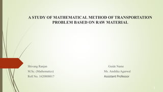 A STUDY OF MATHEMATICAL METHOD OF TRANSPORTATION
PROBLEM BASED ON RAW MATERIAL
Shivang Ranjan Guide Name
M.Sc. (Mathematics) Ms. Anshika Agarwal
Roll No. 1620808017 Assistant Professor
1
 