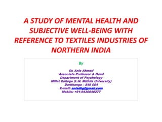 A STUDY OF MENTAL HEALTH AND
SUBJECTIVE WELL-BEING WITH
REFERENCE TO TEXTILES INDUSTRIES OF
NORTHERN INDIA
By
Dr. Anis Ahmad
Associate Professor & Head
Department of Psychology
Millat College (L.N. Mithila University)
Darbhanga – 846 004
E-mail: anisdbg@gmail.com
Mobile: +91-9430640277
 