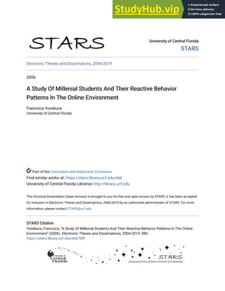 University of Central Florida
University of Central Florida
STARS
STARS
Electronic Theses and Dissertations, 2004-2019
2006
A Study Of Millenial Students And Their Reactive Behavior
A Study Of Millenial Students And Their Reactive Behavior
Patterns In The Online Environment
Patterns In The Online Environment
Francisca Yonekura
University of Central Florida
Part of the Curriculum and Instruction Commons
Find similar works at: https://stars.library.ucf.edu/etd
University of Central Florida Libraries http://library.ucf.edu
This Doctoral Dissertation (Open Access) is brought to you for free and open access by STARS. It has been accepted
for inclusion in Electronic Theses and Dissertations, 2004-2019 by an authorized administrator of STARS. For more
information, please contact STARS@ucf.edu.
STARS Citation
STARS Citation
Yonekura, Francisca, "A Study Of Millenial Students And Their Reactive Behavior Patterns In The Online
Environment" (2006). Electronic Theses and Dissertations, 2004-2019. 989.
https://stars.library.ucf.edu/etd/989
 
