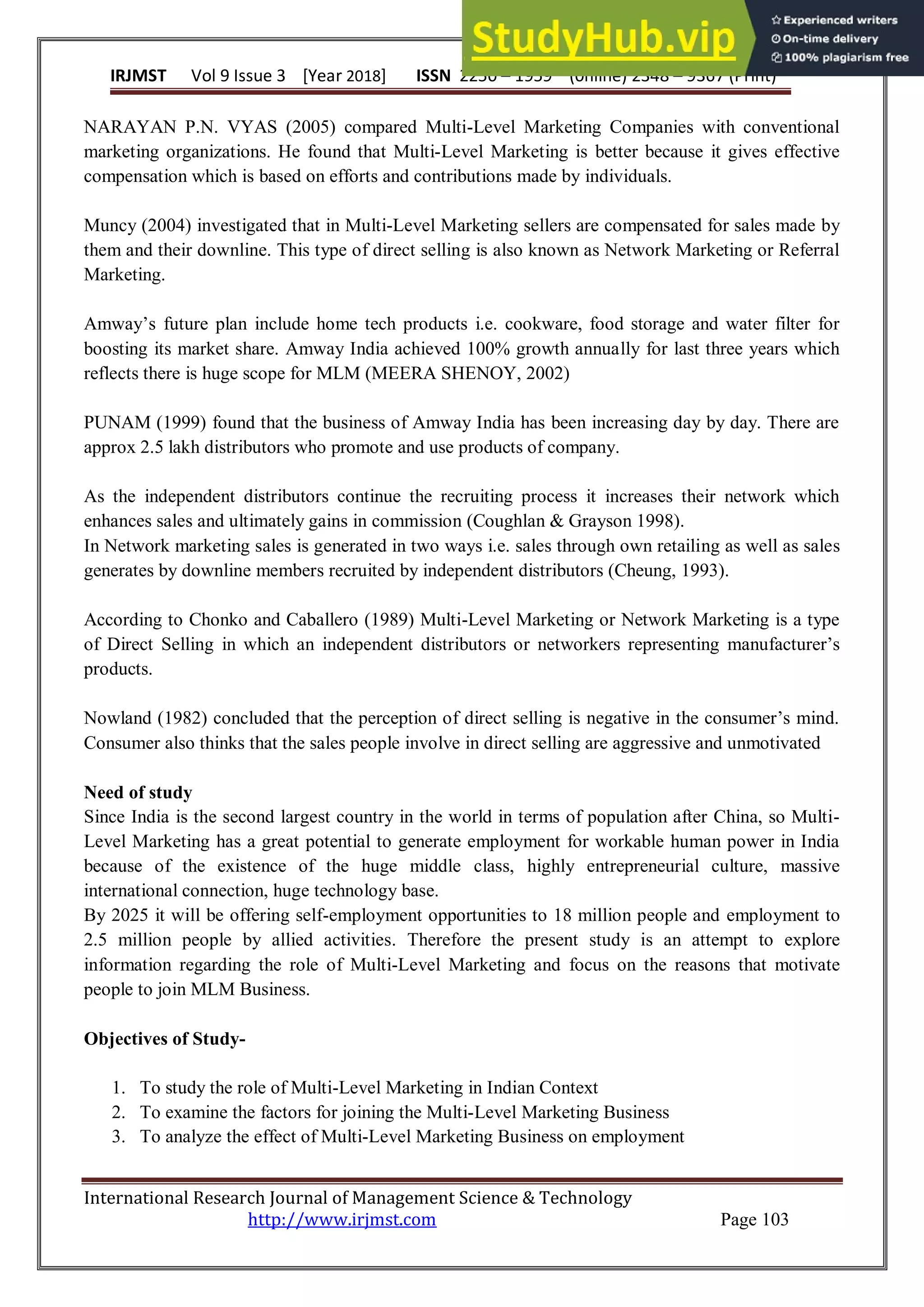 IRJMST Vol 9 Issue 3 [Year 2018] ISSN 2250 – 1959 (0nline) 2348 – 9367 (Print)
International Research Journal of Management Science & Technology
http://www.irjmst.com Page 103
NARAYAN P.N. VYAS (2005) compared Multi-Level Marketing Companies with conventional
marketing organizations. He found that Multi-Level Marketing is better because it gives effective
compensation which is based on efforts and contributions made by individuals.
Muncy (2004) investigated that in Multi-Level Marketing sellers are compensated for sales made by
them and their downline. This type of direct selling is also known as Network Marketing or Referral
Marketing.
Amway‟s future plan include home tech products i.e. cookware, food storage and water filter for
boosting its market share. Amway India achieved 100% growth annually for last three years which
reflects there is huge scope for MLM (MEERA SHENOY, 2002)
PUNAM (1999) found that the business of Amway India has been increasing day by day. There are
approx 2.5 lakh distributors who promote and use products of company.
As the independent distributors continue the recruiting process it increases their network which
enhances sales and ultimately gains in commission (Coughlan & Grayson 1998).
In Network marketing sales is generated in two ways i.e. sales through own retailing as well as sales
generates by downline members recruited by independent distributors (Cheung, 1993).
According to Chonko and Caballero (1989) Multi-Level Marketing or Network Marketing is a type
of Direct Selling in which an independent distributors or networkers representing manufacturer‟s
products.
Nowland (1982) concluded that the perception of direct selling is negative in the consumer‟s mind.
Consumer also thinks that the sales people involve in direct selling are aggressive and unmotivated
Need of study
Since India is the second largest country in the world in terms of population after China, so Multi-
Level Marketing has a great potential to generate employment for workable human power in India
because of the existence of the huge middle class, highly entrepreneurial culture, massive
international connection, huge technology base.
By 2025 it will be offering self-employment opportunities to 18 million people and employment to
2.5 million people by allied activities. Therefore the present study is an attempt to explore
information regarding the role of Multi-Level Marketing and focus on the reasons that motivate
people to join MLM Business.
Objectives of Study-
1. To study the role of Multi-Level Marketing in Indian Context
2. To examine the factors for joining the Multi-Level Marketing Business
3. To analyze the effect of Multi-Level Marketing Business on employment
 