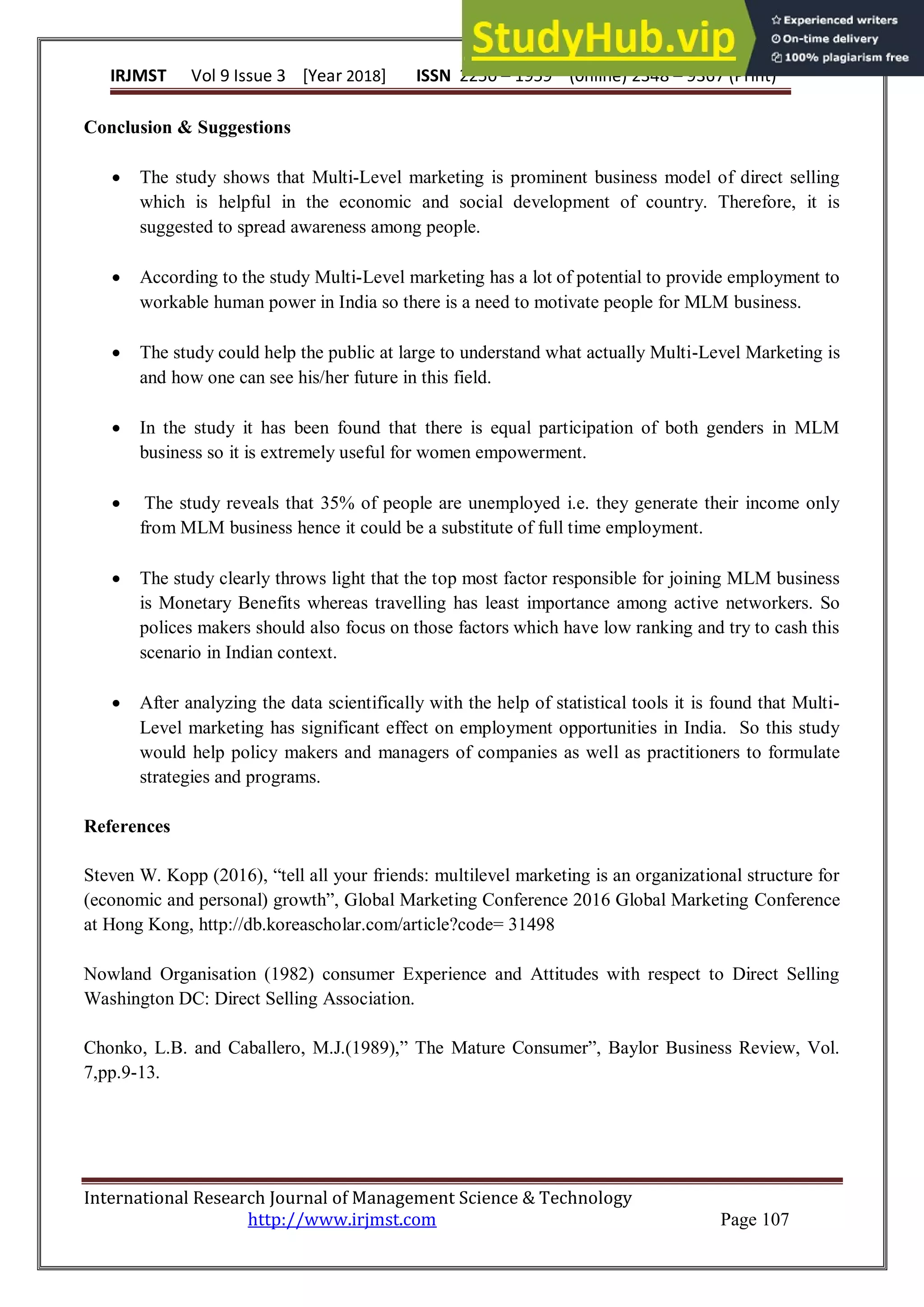 IRJMST Vol 9 Issue 3 [Year 2018] ISSN 2250 – 1959 (0nline) 2348 – 9367 (Print)
International Research Journal of Management Science & Technology
http://www.irjmst.com Page 107
Conclusion & Suggestions
 The study shows that Multi-Level marketing is prominent business model of direct selling
which is helpful in the economic and social development of country. Therefore, it is
suggested to spread awareness among people.
 According to the study Multi-Level marketing has a lot of potential to provide employment to
workable human power in India so there is a need to motivate people for MLM business.
 The study could help the public at large to understand what actually Multi-Level Marketing is
and how one can see his/her future in this field.
 In the study it has been found that there is equal participation of both genders in MLM
business so it is extremely useful for women empowerment.
 The study reveals that 35% of people are unemployed i.e. they generate their income only
from MLM business hence it could be a substitute of full time employment.
 The study clearly throws light that the top most factor responsible for joining MLM business
is Monetary Benefits whereas travelling has least importance among active networkers. So
polices makers should also focus on those factors which have low ranking and try to cash this
scenario in Indian context.
 After analyzing the data scientifically with the help of statistical tools it is found that Multi-
Level marketing has significant effect on employment opportunities in India. So this study
would help policy makers and managers of companies as well as practitioners to formulate
strategies and programs.
References
Steven W. Kopp (2016), “tell all your friends: multilevel marketing is an organizational structure for
(economic and personal) growth”, Global Marketing Conference 2016 Global Marketing Conference
at Hong Kong, http://db.koreascholar.com/article?code= 31498
Nowland Organisation (1982) consumer Experience and Attitudes with respect to Direct Selling
Washington DC: Direct Selling Association.
Chonko, L.B. and Caballero, M.J.(1989),” The Mature Consumer”, Baylor Business Review, Vol.
7,pp.9-13.
 