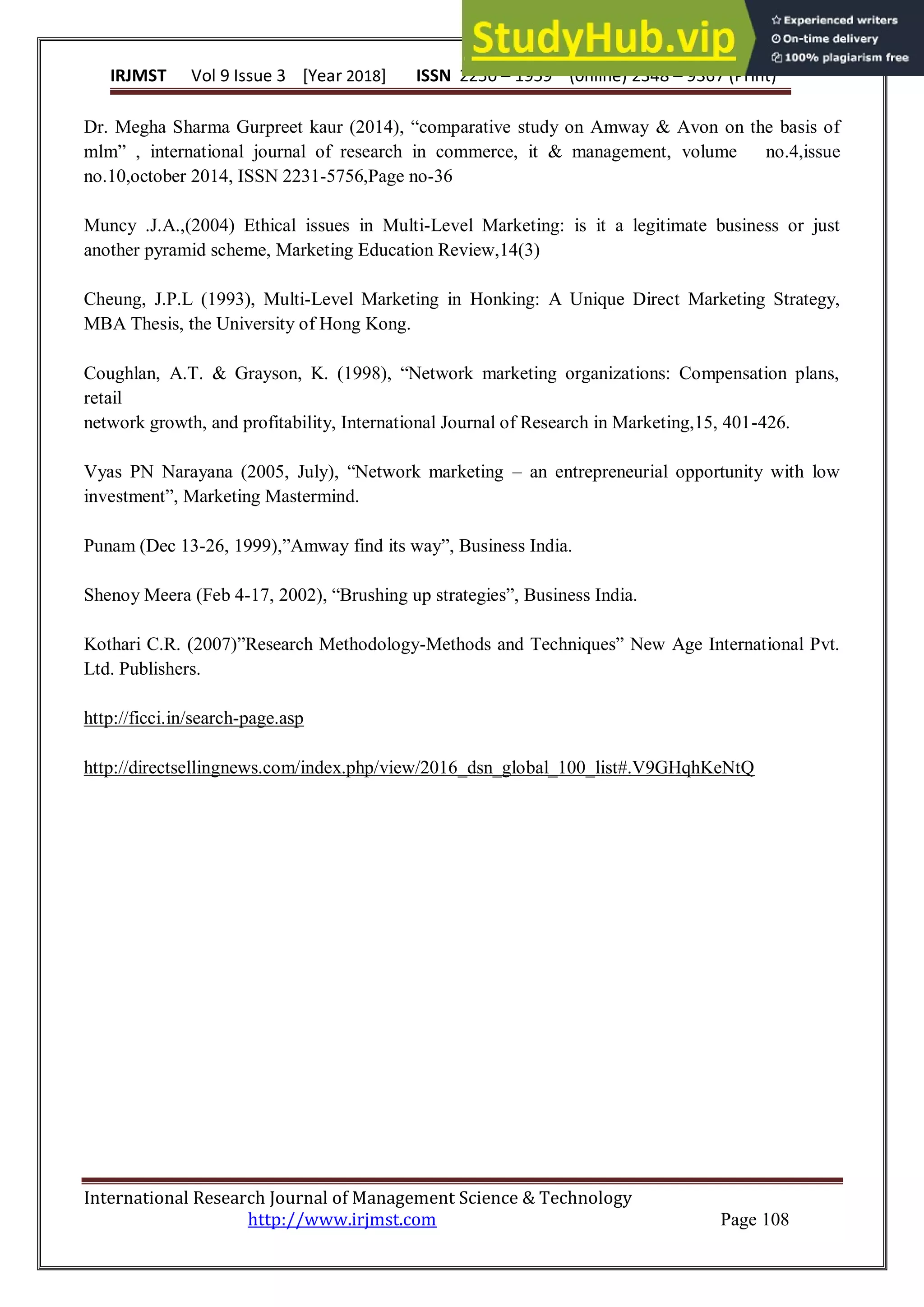 IRJMST Vol 9 Issue 3 [Year 2018] ISSN 2250 – 1959 (0nline) 2348 – 9367 (Print)
International Research Journal of Management Science & Technology
http://www.irjmst.com Page 108
Dr. Megha Sharma Gurpreet kaur (2014), “comparative study on Amway & Avon on the basis of
mlm” , international journal of research in commerce, it & management, volume no.4,issue
no.10,october 2014, ISSN 2231-5756,Page no-36
Muncy .J.A.,(2004) Ethical issues in Multi-Level Marketing: is it a legitimate business or just
another pyramid scheme, Marketing Education Review,14(3)
Cheung, J.P.L (1993), Multi-Level Marketing in Honking: A Unique Direct Marketing Strategy,
MBA Thesis, the University of Hong Kong.
Coughlan, A.T. & Grayson, K. (1998), “Network marketing organizations: Compensation plans,
retail
network growth, and profitability, International Journal of Research in Marketing,15, 401-426.
Vyas PN Narayana (2005, July), “Network marketing – an entrepreneurial opportunity with low
investment”, Marketing Mastermind.
Punam (Dec 13-26, 1999),”Amway find its way”, Business India.
Shenoy Meera (Feb 4-17, 2002), “Brushing up strategies”, Business India.
Kothari C.R. (2007)”Research Methodology-Methods and Techniques” New Age International Pvt.
Ltd. Publishers.
http://ficci.in/search-page.asp
http://directsellingnews.com/index.php/view/2016_dsn_global_100_list#.V9GHqhKeNtQ
 