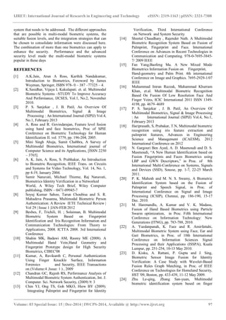 IJRET: International Journal of Research in Engineering and Technology eISSN: 2319-1163 | pISSN: 2321-7308
_______________________________________________________________________________________
Volume: 03 Special Issue: 15 | Dec-2014 | IWCPS-2014, Available @ http://www.ijret.org 97
system that needs to be addressed. The different approaches
that are possible in multi-modal biometric systems, the
suitable fusion levels, and the integration strategies that can
be chosen to consolidate information were discussed here.
The combination of more than one biometrics can apply to
enhance the security. Performance and the advanced
security level made the multi-modal biometric systems
popular in these days
REFERENCES
[1] A.K.Jain, Arun A Ross, Karthik Nandakumar,
Introduction to Biometrics, Foreword by James
Wayman, Springer, ISBN 978- 0 – 387 –77325 – 4.
[2] K.Sasidhar, Vijaya L Kakulapati. et. al. Multimodal
Biometric Systems –STUDY To Improve Accuracy
And Performance, IJCSES, Vol.1, No.2, November
2010.
[3] P. S. Sanjekar , J. B. Patil, An Overview Of
Multimodal Biometrics, Signal & Image
Processing : An International Journal (SIPIJ) Vol.4,
No.1, February 2013
[4] A. Ross and R. Govindarajan, Feature level fusion
using hand and face biometrics, Proc of SPIE
Conference on Biometric Technology for Human
Identification II. vol. 5779, pp. 196-204, 2005.
[5] Mini Singh Ahuja, Sumit Chabbra, A Survey of
Multimodal Biometrics, International journal of
Computer Science and its Applications, [ISSN 2250
– 3765].
[6] A. K. Jain, A. Ross, S. Prabhakar, An Introduction
to Biometric Recognition, IEEE Trans. on Circuits
and Systems for Video Technology, Vol. 14, No. 1,
pp 4-19, January 2004.
[7] Samir Nanavati, Michael Thieme, Raj Nanavati,
Biometrics Identity Verification in a Networked
World, A Wiley Tech Brief, Wiley Computer
publishing, ISBN – 0471-09945-7
[8] Soyuj Kumar Sahoo, Tarun Choubisa and S. R.
Mahadeva Prasanna, Multimodal Biometric Person
Authentication: A Review IETE Technical Review |
Vol 29 | Issue 1 |JAN-FEB 2012
[9] Besbes, F, Trichili, H. ; Solaiman, B. Multimodal
Biometric System Based on Fingerprint
Identification and Iris Recognition Information and
Communication Technologies: From Theory to
Applications, 2008. ICTTA 2008. 3rd International
Conference
[10] Shahin MK, Badawi AM, Rasmy ME (2008). A
Multimodal Hand Vein,Hand Geometry and
Fingerprint Prototype design for High Security
Biometrics, CIBEC'08
[11] Kumar, A, Ravikanth C, Personal Authentication
Using Finger Knuckle Surface, Information
Forensics and Security, IEEE Transactions
on (Volume:4 ,Issue: 1 ) , 2009
[12] Chandran GC, Rajesh RS, Performance Analysis of
Multimodal Biometric System Authentication, Int. J.
Computer. Sci. Network Security, (2009) 9: 3
[13] Chin YJ, Ong TS, Goh MKO, Hiew BY (2009).
Integrating Palmprint and Fingerprint for Identity
Verification, Third International Conference
on Network and System Security
[14] Sheetal Chaudhary , Rajender Nath. A Multimodal
Biometric Recognition System Based on Fusion of
Palmprint, Fingerprint and Face. International
Conference on Advances in Recent Technologies in
Communication and Computing. 978-0-7695-3845-
7/ 2009 IEEE
[15] Fan Yang,Baofeng Ma. A New Mixed Mode
Biometrics Information Fusion on Fingerprint,
Hand-geometry and Palm Print. 4th international
Conference on Image and Graphics. 7695-2929-1/07
IEEE
[16] Muhammad Imran Razzak, Muhammad Khurram
Khan, et.al. Multimodal Biometric Recognition
Based On Fusion Of Low Resolution Face And
Finger Veins, ICIC International 2011 ISSN 1349-
4198, pp. 4679–4689
[17] P. S. Sanjekar , J. B. Patil, An Overview Of
Multimodal Biometrics, Signal & Image Processing
: An International Journal (SIPIJ) Vol.4, No.1,
February 2013
[18] Hariprasath, S, Prabakar, T.N, Multimodal biometric
recognition using iris feature extraction and
palmprint features, Advances in Engineering
Science and Management (ICAESM), 2012
International Conference on 2012
[19] N. Gargouri Ben Ayed, A. D. Masmoudi and D. S.
Masmoudi, “A New Human Identification based on
Fusion Fingerprints and Faces Biometrics using
LBP and GWN Descriptors,” in Proc. of 8th
International Multi-Conference on Systems, Signals
and Devices (SSD), Sousse, pp. 1-7, 22-25 March
2011.
[20] P. K. Mahesh and M. N. S. Swamy, A Biometric
Identification System based on the Fusion of
Palmprint and Speech Signal, in Proc. of
International Conference on Signal and Image
Processing (ICSIP), Chennai, pp. 186-190, 15-17
Dec. 2010.
[21] M. Hanmandlu, A. Kumar and V. K. Madasu,
Fusion of Hand Based Biometrics using Particle
Swarm optimization, in Proc. Fifth International
Conference on Information Technology: New
Generations (ITNG), pp. 783-788, 2010.
[22] A. Yazdanpanah, K. Faez and R. Amirfattahi,
Multimodal Biometric System using Face, Ear and
Gait Biometrics, in Proc. of 10th International
Conference on Information Sciences Signal
Processing and their Applications (ISSPA), Kuala
Lumpur, pp. 251-254, 10-13 May 2010.
[23] D. Kisku, A. Rattani, P. Gupta and J. Sing,
Biometric Sensor Image Fusion for Identity
Verification: A Case Study with Wavelet-Based
Fusion Rules Graph Matching, in Proc. of IEEE
Conference on Technologies for Homeland Security,
HST '09, Boston, pp. 433-439, 11-12 May 2009.
[24] Zhu Le-qing, Zhang San-yuan, Multimodal
biometric identification system based on finger
 