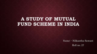 A STUDY OF MUTUAL
FUND SCHEME IN INDIA
Name: - Nilkantha Sawant
Roll no. 27
 
