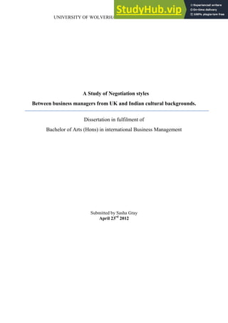 UNIVERSITY OF WOLVERHAMPTON BUSINESS SCHOOL
A Study of Negotiation styles
Between business managers from UK and Indian cultural backgrounds.
Dissertation in fulfilment of
Bachelor of Arts (Hons) in international Business Management
Submitted by Sasha Gray
April 23rd
2012
 