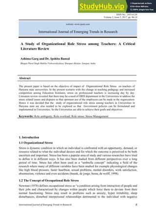ISSN No.: 2455-6130
Volume 2, Issue 2, 2017, pp. 06-14
International Journal of Emerging Trends in Research 6
website: www.ijoetr.com
International Journal of Emerging Trends in Research
Abstract
The present paper is based on the objective of impact of Organizational Role Stress on teachers of
Haryana state universities. In the present scenario with the change in teaching pedagogy and increased
competition among Education Institutes, stress on professional teachers is increasing day by day.
Literature review revealed that there may be a need of HRD department in the Universities to address the
stress related issues and disputes so that optimum use of the employees can be made in the organization.
Hence it was decided that the study of organizational role stress among teachers in Universities in
Haryana state are also needed to be explored so that Government policies can be formulated and
implemented in Universities. So the Universities are able to achieve their goals and objectives
Keywords: Role ambiguity; Role overload; Role stress; Stress Management.
1. Introduction
1.1 Organizational Stress
Stress is dynamic condition in which an individual is confronted with an opportunity, demand, or
resource related to what the individual desires and for which the outcome is perceived to be both
uncertain and important. Stress has been a popular area of study and various researches have tried
to define it in different ways. It has also been studied from different perspectives over a long
period of time. Stress has often been used as a ―umbrella concept‖ indicating a field of the
research where many of different variables have been studied for example physiological changes
like high blood pressure, faster heartbeat, sexual problems, mental disorders, work satisfaction,
absenteeism, violence and even accidents (buunk, de jonge, bema, de wolff, 1998).
1.2 The Concept of Occupational Role Stress
Newman (1978) defines occupational stress as ―a condition arising from interaction of people and
their jobs and characterized by changes within people which force them to deviate from their
normal functioning. Stress may result in problems such as anxiety, hyper irritability, sleep
disturbances, disturbed interpersonal relationships detrimental to the individual with negative
A Study of Organizational Role Stress among Teachers: A Critical
Literature Review
Ashima Garg and Dr. Ipshita Bansal
Bhagat Phool Singh Mahila Vishwavidyalaya, Khanpur Kkalan, Sonepat, India
 