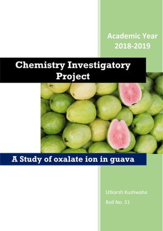 Academic Year
2018-2019
Utkarsh Kushwaha
Roll No. 51
Chemistry Investigatory
Project
A Study of oxalate ion in guava
 
