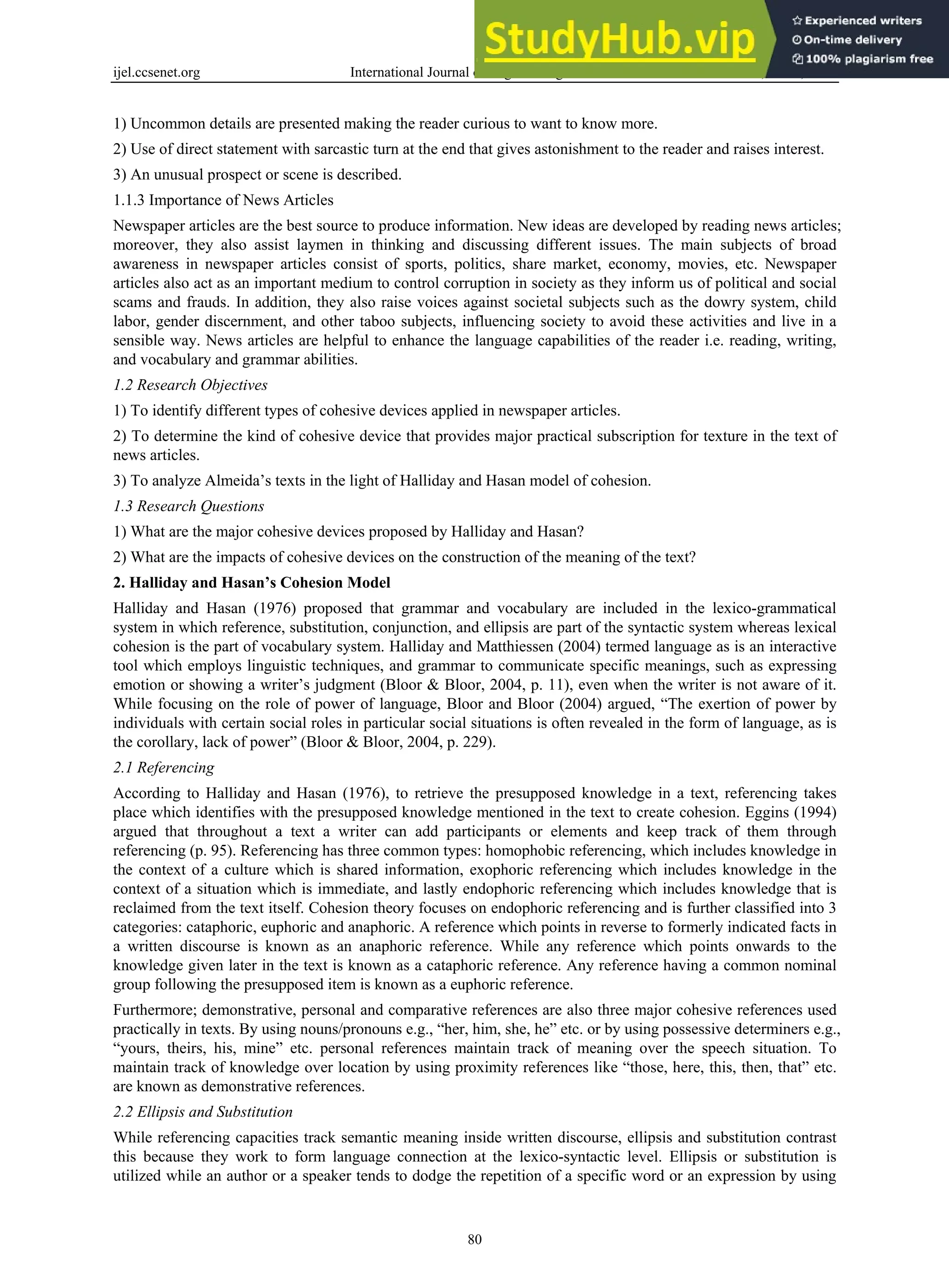 ijel.ccsenet.org International Journal of English Linguistics Vol. 9, No. 5; 2019
80
1) Uncommon details are presented making the reader curious to want to know more.
2) Use of direct statement with sarcastic turn at the end that gives astonishment to the reader and raises interest.
3) An unusual prospect or scene is described.
1.1.3 Importance of News Articles
Newspaper articles are the best source to produce information. New ideas are developed by reading news articles;
moreover, they also assist laymen in thinking and discussing different issues. The main subjects of broad
awareness in newspaper articles consist of sports, politics, share market, economy, movies, etc. Newspaper
articles also act as an important medium to control corruption in society as they inform us of political and social
scams and frauds. In addition, they also raise voices against societal subjects such as the dowry system, child
labor, gender discernment, and other taboo subjects, influencing society to avoid these activities and live in a
sensible way. News articles are helpful to enhance the language capabilities of the reader i.e. reading, writing,
and vocabulary and grammar abilities.
1.2 Research Objectives
1) To identify different types of cohesive devices applied in newspaper articles.
2) To determine the kind of cohesive device that provides major practical subscription for texture in the text of
news articles.
3) To analyze Almeida’s texts in the light of Halliday and Hasan model of cohesion.
1.3 Research Questions
1) What are the major cohesive devices proposed by Halliday and Hasan?
2) What are the impacts of cohesive devices on the construction of the meaning of the text?
2. Halliday and Hasan’s Cohesion Model
Halliday and Hasan (1976) proposed that grammar and vocabulary are included in the lexico-grammatical
system in which reference, substitution, conjunction, and ellipsis are part of the syntactic system whereas lexical
cohesion is the part of vocabulary system. Halliday and Matthiessen (2004) termed language as is an interactive
tool which employs linguistic techniques, and grammar to communicate specific meanings, such as expressing
emotion or showing a writer’s judgment (Bloor & Bloor, 2004, p. 11), even when the writer is not aware of it.
While focusing on the role of power of language, Bloor and Bloor (2004) argued, “The exertion of power by
individuals with certain social roles in particular social situations is often revealed in the form of language, as is
the corollary, lack of power” (Bloor & Bloor, 2004, p. 229).
2.1 Referencing
According to Halliday and Hasan (1976), to retrieve the presupposed knowledge in a text, referencing takes
place which identifies with the presupposed knowledge mentioned in the text to create cohesion. Eggins (1994)
argued that throughout a text a writer can add participants or elements and keep track of them through
referencing (p. 95). Referencing has three common types: homophobic referencing, which includes knowledge in
the context of a culture which is shared information, exophoric referencing which includes knowledge in the
context of a situation which is immediate, and lastly endophoric referencing which includes knowledge that is
reclaimed from the text itself. Cohesion theory focuses on endophoric referencing and is further classified into 3
categories: cataphoric, euphoric and anaphoric. A reference which points in reverse to formerly indicated facts in
a written discourse is known as an anaphoric reference. While any reference which points onwards to the
knowledge given later in the text is known as a cataphoric reference. Any reference having a common nominal
group following the presupposed item is known as a euphoric reference.
Furthermore; demonstrative, personal and comparative references are also three major cohesive references used
practically in texts. By using nouns/pronouns e.g., “her, him, she, he” etc. or by using possessive determiners e.g.,
“yours, theirs, his, mine” etc. personal references maintain track of meaning over the speech situation. To
maintain track of knowledge over location by using proximity references like “those, here, this, then, that” etc.
are known as demonstrative references.
2.2 Ellipsis and Substitution
While referencing capacities track semantic meaning inside written discourse, ellipsis and substitution contrast
this because they work to form language connection at the lexico-syntactic level. Ellipsis or substitution is
utilized while an author or a speaker tends to dodge the repetition of a specific word or an expression by using
 