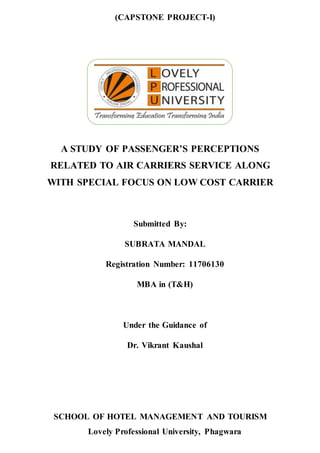 (CAPSTONE PROJECT-I)
SCHOOL OF HOTEL MANAGEMENT AND TOURISM
Lovely Professional University, Phagwara
A STUDY OF PASSENGER’S PERCEPTIONS
RELATED TO AIR CARRIERS SERVICE ALONG
WITH SPECIAL FOCUS ON LOW COST CARRIER
Submitted By:
SUBRATA MANDAL
Registration Number: 11706130
MBA in (T&H)
Under the Guidance of
Dr. Vikrant Kaushal
 