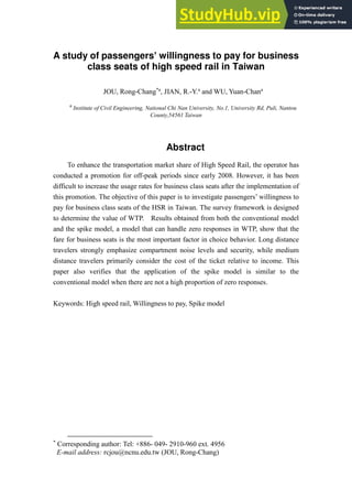 A study of passengers’ willingness to pay for business
class seats of high speed rail in Taiwan
JOU, Rong-Chang*a
, JIAN, R.-Y.a
and WU, Yuan-Chana
a
Institute of Civil Engineering, National Chi Nan University, No.1, University Rd, Puli, Nantou
County,54561 Taiwan
Abstract
To enhance the transportation market share of High Speed Rail, the operator has
conducted a promotion for off-peak periods since early 2008. However, it has been
difficult to increase the usage rates for business class seats after the implementation of
this promotion. The objective of this paper is to investigate passengers’ willingness to
pay for business class seats of the HSR in Taiwan. The survey framework is designed
to determine the value of WTP. Results obtained from both the conventional model
and the spike model, a model that can handle zero responses in WTP, show that the
fare for business seats is the most important factor in choice behavior. Long distance
travelers strongly emphasize compartment noise levels and security, while medium
distance travelers primarily consider the cost of the ticket relative to income. This
paper also verifies that the application of the spike model is similar to the
conventional model when there are not a high proportion of zero responses.
Keywords: High speed rail, Willingness to pay, Spike model
*
Corresponding author: Tel: +886- 049- 2910-960 ext. 4956
E-mail address: rcjou@ncnu.edu.tw (JOU, Rong-Chang)
 