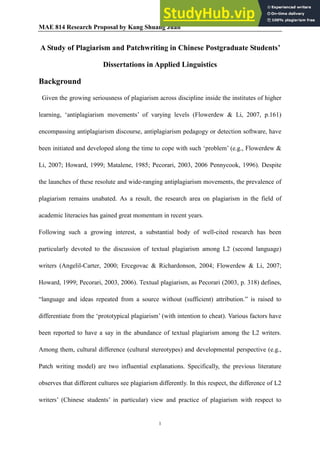MAE 814 Research Proposal by Kang Shuang Juan
1
A Study of Plagiarism and Patchwriting in Chinese Postgraduate Students’
Dissertations in Applied Linguistics
Background
Given the growing seriousness of plagiarism across discipline inside the institutes of higher
learning, ‘antiplagiarism movements’ of varying levels (Flowerdew & Li, 2007, p.161)
encompassing antiplagiarism discourse, antiplagiarism pedagogy or detection software, have
been initiated and developed along the time to cope with such ‘problem’ (e.g., Flowerdew &
Li, 2007; Howard, 1999; Matalene, 1985; Pecorari, 2003, 2006 Pennycook, 1996). Despite
the launches of these resolute and wide-ranging antiplagiarism movements, the prevalence of
plagiarism remains unabated. As a result, the research area on plagiarism in the field of
academic literacies has gained great momentum in recent years.
Following such a growing interest, a substantial body of well-cited research has been
particularly devoted to the discussion of textual plagiarism among L2 (second language)
writers (Angelil-Carter, 2000; Ercegovac & Richardonson, 2004; Flowerdew & Li, 2007;
Howard, 1999; Pecorari, 2003, 2006). Textual plagiarism, as Pecorari (2003, p. 318) defines,
“language and ideas repeated from a source without (sufficient) attribution.” is raised to
differentiate from the ‘prototypical plagiarism’ (with intention to cheat). Various factors have
been reported to have a say in the abundance of textual plagiarism among the L2 writers.
Among them, cultural difference (cultural stereotypes) and developmental perspective (e.g.,
Patch writing model) are two influential explanations. Specifically, the previous literature
observes that different cultures see plagiarism differently. In this respect, the difference of L2
writers’ (Chinese students’ in particular) view and practice of plagiarism with respect to
 