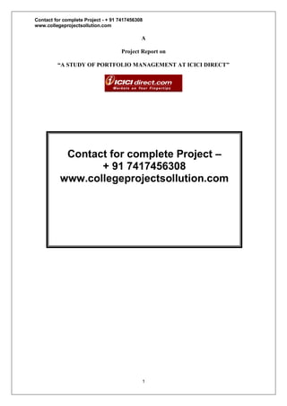 Contact for complete Project - + 91 7417456308
www.collegeprojectsollution.com
1
A
Project Report on
“A STUDY OF PORTFOLIO MANAGEMENT AT ICICI DIRECT”
Contact for complete Project –
+ 91 7417456308
www.collegeprojectsollution.com
 