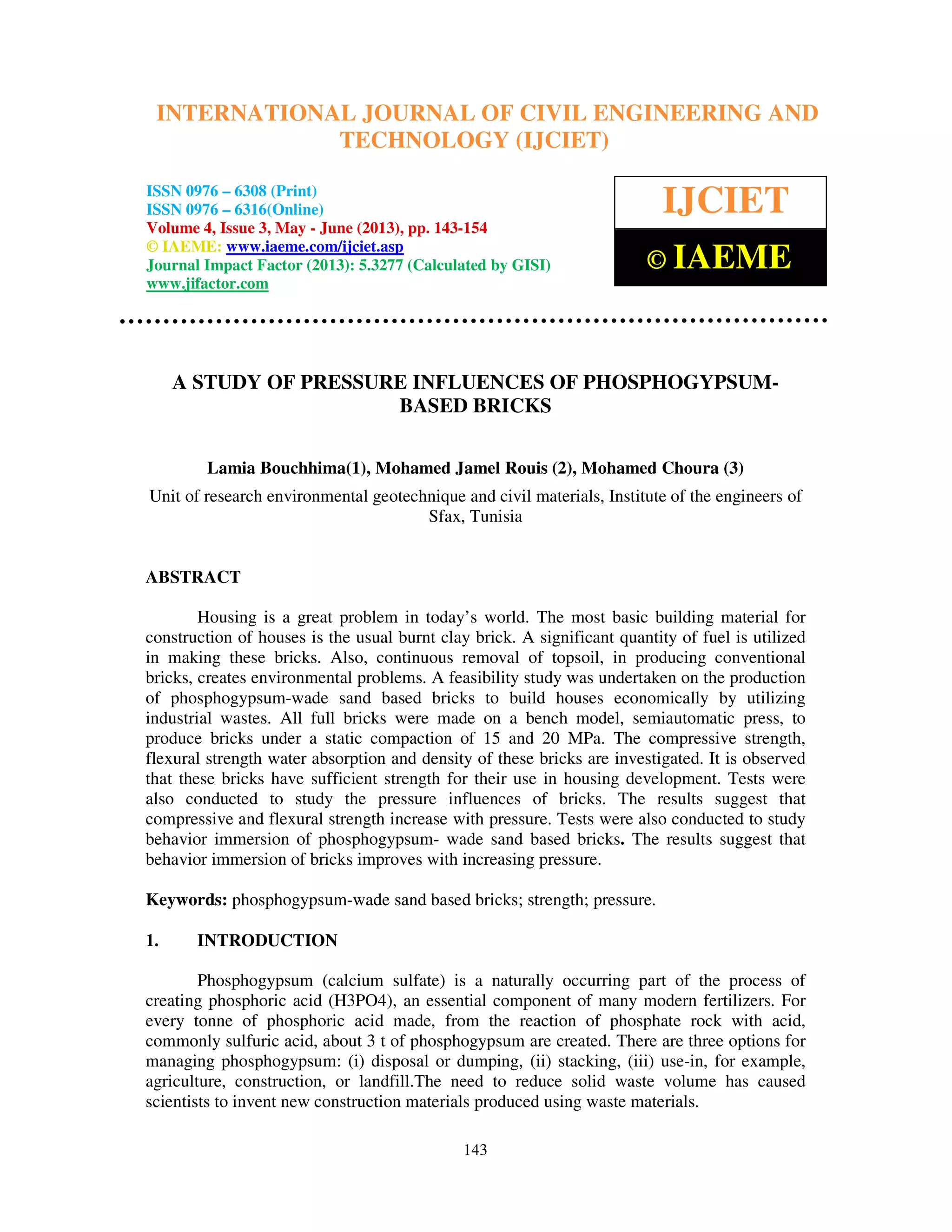 International Journal of Civil Engineering and Technology (IJCIET), ISSN 0976 – 6308
(Print), ISSN 0976 – 6316(Online) Volume 4, Issue 3, May - June (2013), © IAEME
143
A STUDY OF PRESSURE INFLUENCES OF PHOSPHOGYPSUM-
BASED BRICKS
Lamia Bouchhima(1), Mohamed Jamel Rouis (2), Mohamed Choura (3)
Unit of research environmental geotechnique and civil materials, Institute of the engineers of
Sfax, Tunisia
ABSTRACT
Housing is a great problem in today’s world. The most basic building material for
construction of houses is the usual burnt clay brick. A significant quantity of fuel is utilized
in making these bricks. Also, continuous removal of topsoil, in producing conventional
bricks, creates environmental problems. A feasibility study was undertaken on the production
of phosphogypsum-wade sand based bricks to build houses economically by utilizing
industrial wastes. All full bricks were made on a bench model, semiautomatic press, to
produce bricks under a static compaction of 15 and 20 MPa. The compressive strength,
flexural strength water absorption and density of these bricks are investigated. It is observed
that these bricks have sufficient strength for their use in housing development. Tests were
also conducted to study the pressure influences of bricks. The results suggest that
compressive and flexural strength increase with pressure. Tests were also conducted to study
behavior immersion of phosphogypsum- wade sand based bricks. The results suggest that
behavior immersion of bricks improves with increasing pressure.
Keywords: phosphogypsum-wade sand based bricks; strength; pressure.
1. INTRODUCTION
Phosphogypsum (calcium sulfate) is a naturally occurring part of the process of
creating phosphoric acid (H3PO4), an essential component of many modern fertilizers. For
every tonne of phosphoric acid made, from the reaction of phosphate rock with acid,
commonly sulfuric acid, about 3 t of phosphogypsum are created. There are three options for
managing phosphogypsum: (i) disposal or dumping, (ii) stacking, (iii) use-in, for example,
agriculture, construction, or landfill.The need to reduce solid waste volume has caused
scientists to invent new construction materials produced using waste materials.
INTERNATIONAL JOURNAL OF CIVIL ENGINEERING AND
TECHNOLOGY (IJCIET)
ISSN 0976 – 6308 (Print)
ISSN 0976 – 6316(Online)
Volume 4, Issue 3, May - June (2013), pp. 143-154
© IAEME: www.iaeme.com/ijciet.asp
Journal Impact Factor (2013): 5.3277 (Calculated by GISI)
www.jifactor.com
IJCIET
© IAEME
 