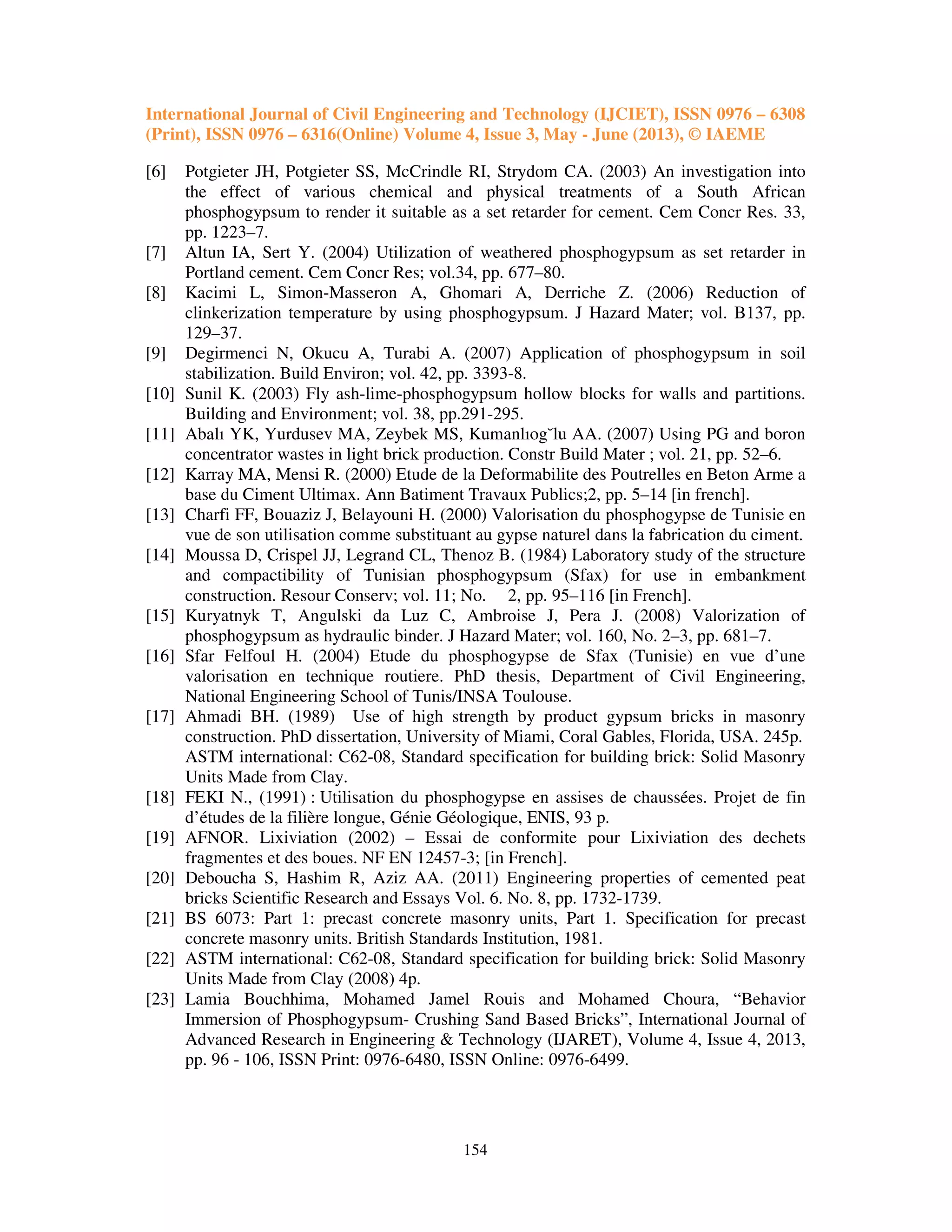 International Journal of Civil Engineering and Technology (IJCIET), ISSN 0976 – 6308
(Print), ISSN 0976 – 6316(Online) Volume 4, Issue 3, May - June (2013), © IAEME
154
[6] Potgieter JH, Potgieter SS, McCrindle RI, Strydom CA. (2003) An investigation into
the effect of various chemical and physical treatments of a South African
phosphogypsum to render it suitable as a set retarder for cement. Cem Concr Res. 33,
pp. 1223–7.
[7] Altun IA, Sert Y. (2004) Utilization of weathered phosphogypsum as set retarder in
Portland cement. Cem Concr Res; vol.34, pp. 677–80.
[8] Kacimi L, Simon-Masseron A, Ghomari A, Derriche Z. (2006) Reduction of
clinkerization temperature by using phosphogypsum. J Hazard Mater; vol. B137, pp.
129–37.
[9] Degirmenci N, Okucu A, Turabi A. (2007) Application of phosphogypsum in soil
stabilization. Build Environ; vol. 42, pp. 3393-8.
[10] Sunil K. (2003) Fly ash-lime-phosphogypsum hollow blocks for walls and partitions.
Building and Environment; vol. 38, pp.291-295.
[11] Abalı YK, Yurdusev MA, Zeybek MS, Kumanlıog˘lu AA. (2007) Using PG and boron
concentrator wastes in light brick production. Constr Build Mater ; vol. 21, pp. 52–6.
[12] Karray MA, Mensi R. (2000) Etude de la Deformabilite des Poutrelles en Beton Arme a
base du Ciment Ultimax. Ann Batiment Travaux Publics;2, pp. 5–14 [in french].
[13] Charfi FF, Bouaziz J, Belayouni H. (2000) Valorisation du phosphogypse de Tunisie en
vue de son utilisation comme substituant au gypse naturel dans la fabrication du ciment.
[14] Moussa D, Crispel JJ, Legrand CL, Thenoz B. (1984) Laboratory study of the structure
and compactibility of Tunisian phosphogypsum (Sfax) for use in embankment
construction. Resour Conserv; vol. 11; No. 2, pp. 95–116 [in French].
[15] Kuryatnyk T, Angulski da Luz C, Ambroise J, Pera J. (2008) Valorization of
phosphogypsum as hydraulic binder. J Hazard Mater; vol. 160, No. 2–3, pp. 681–7.
[16] Sfar Felfoul H. (2004) Etude du phosphogypse de Sfax (Tunisie) en vue d’une
valorisation en technique routiere. PhD thesis, Department of Civil Engineering,
National Engineering School of Tunis/INSA Toulouse.
[17] Ahmadi BH. (1989) Use of high strength by product gypsum bricks in masonry
construction. PhD dissertation, University of Miami, Coral Gables, Florida, USA. 245p.
ASTM international: C62-08, Standard specification for building brick: Solid Masonry
Units Made from Clay.
[18] FEKI N., (1991) : Utilisation du phosphogypse en assises de chaussées. Projet de fin
d’études de la filière longue, Génie Géologique, ENIS, 93 p.
[19] AFNOR. Lixiviation (2002) – Essai de conformite pour Lixiviation des dechets
fragmentes et des boues. NF EN 12457-3; [in French].
[20] Deboucha S, Hashim R, Aziz AA. (2011) Engineering properties of cemented peat
bricks Scientific Research and Essays Vol. 6. No. 8, pp. 1732-1739.
[21] BS 6073: Part 1: precast concrete masonry units, Part 1. Specification for precast
concrete masonry units. British Standards Institution, 1981.
[22] ASTM international: C62-08, Standard specification for building brick: Solid Masonry
Units Made from Clay (2008) 4p.
[23] Lamia Bouchhima, Mohamed Jamel Rouis and Mohamed Choura, “Behavior
Immersion of Phosphogypsum- Crushing Sand Based Bricks”, International Journal of
Advanced Research in Engineering & Technology (IJARET), Volume 4, Issue 4, 2013,
pp. 96 - 106, ISSN Print: 0976-6480, ISSN Online: 0976-6499.
 