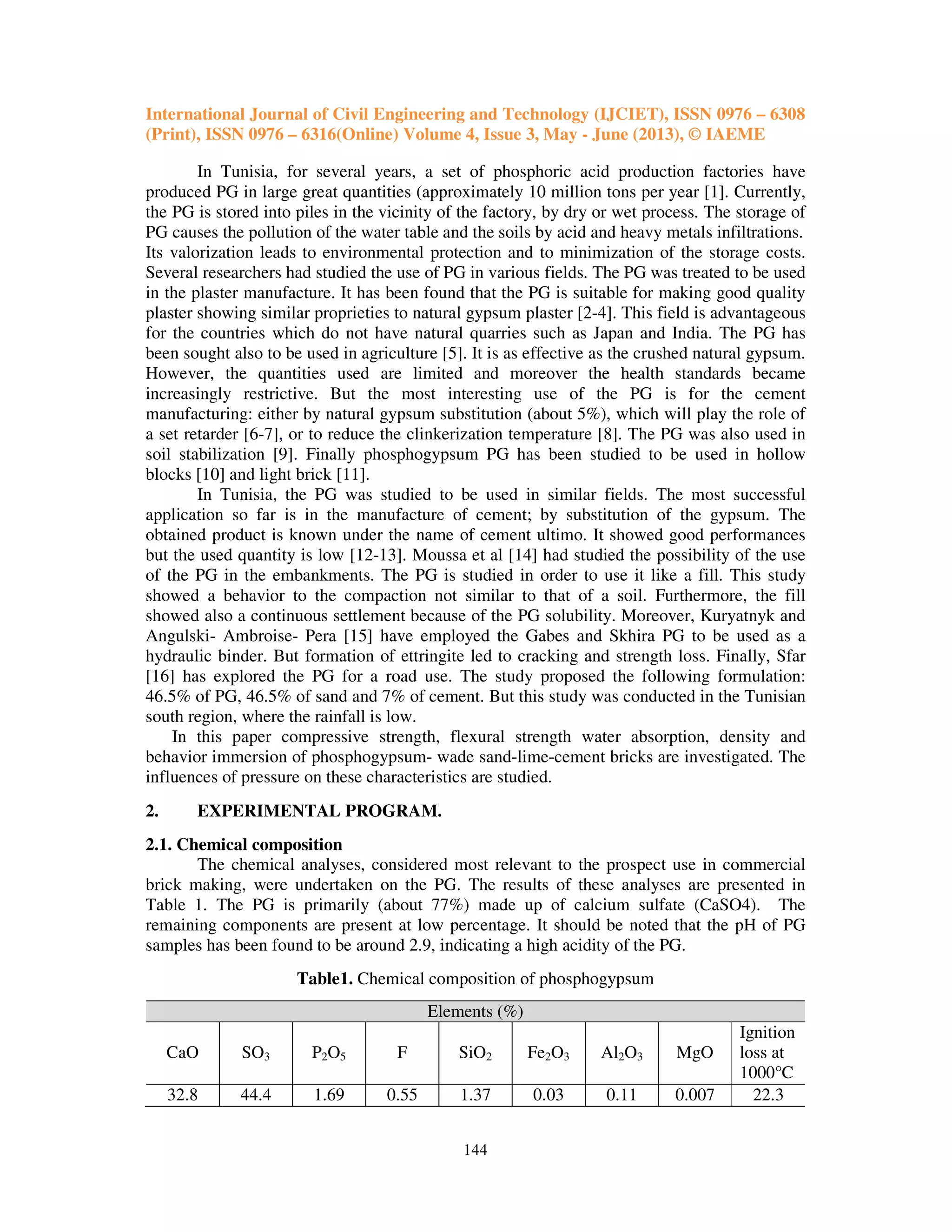 International Journal of Civil Engineering and Technology (IJCIET), ISSN 0976 – 6308
(Print), ISSN 0976 – 6316(Online) Volume 4, Issue 3, May - June (2013), © IAEME
144
In Tunisia, for several years, a set of phosphoric acid production factories have
produced PG in large great quantities (approximately 10 million tons per year [1]. Currently,
the PG is stored into piles in the vicinity of the factory, by dry or wet process. The storage of
PG causes the pollution of the water table and the soils by acid and heavy metals infiltrations.
Its valorization leads to environmental protection and to minimization of the storage costs.
Several researchers had studied the use of PG in various fields. The PG was treated to be used
in the plaster manufacture. It has been found that the PG is suitable for making good quality
plaster showing similar proprieties to natural gypsum plaster [2-4]. This field is advantageous
for the countries which do not have natural quarries such as Japan and India. The PG has
been sought also to be used in agriculture [5]. It is as effective as the crushed natural gypsum.
However, the quantities used are limited and moreover the health standards became
increasingly restrictive. But the most interesting use of the PG is for the cement
manufacturing: either by natural gypsum substitution (about 5%), which will play the role of
a set retarder [6-7], or to reduce the clinkerization temperature [8]. The PG was also used in
soil stabilization [9]. Finally phosphogypsum PG has been studied to be used in hollow
blocks [10] and light brick [11].
In Tunisia, the PG was studied to be used in similar fields. The most successful
application so far is in the manufacture of cement; by substitution of the gypsum. The
obtained product is known under the name of cement ultimo. It showed good performances
but the used quantity is low [12-13]. Moussa et al [14] had studied the possibility of the use
of the PG in the embankments. The PG is studied in order to use it like a fill. This study
showed a behavior to the compaction not similar to that of a soil. Furthermore, the fill
showed also a continuous settlement because of the PG solubility. Moreover, Kuryatnyk and
Angulski- Ambroise- Pera [15] have employed the Gabes and Skhira PG to be used as a
hydraulic binder. But formation of ettringite led to cracking and strength loss. Finally, Sfar
[16] has explored the PG for a road use. The study proposed the following formulation:
46.5% of PG, 46.5% of sand and 7% of cement. But this study was conducted in the Tunisian
south region, where the rainfall is low.
In this paper compressive strength, flexural strength water absorption, density and
behavior immersion of phosphogypsum- wade sand-lime-cement bricks are investigated. The
influences of pressure on these characteristics are studied.
2. EXPERIMENTAL PROGRAM.
2.1. Chemical composition
The chemical analyses, considered most relevant to the prospect use in commercial
brick making, were undertaken on the PG. The results of these analyses are presented in
Table 1. The PG is primarily (about 77%) made up of calcium sulfate (CaSO4). The
remaining components are present at low percentage. It should be noted that the pH of PG
samples has been found to be around 2.9, indicating a high acidity of the PG.
Table1. Chemical composition of phosphogypsum
Elements (%)
CaO SO3 P2O5 F SiO2 Fe2O3 Al2O3 MgO
Ignition
loss at
1000°C
32.8 44.4 1.69 0.55 1.37 0.03 0.11 0.007 22.3
 