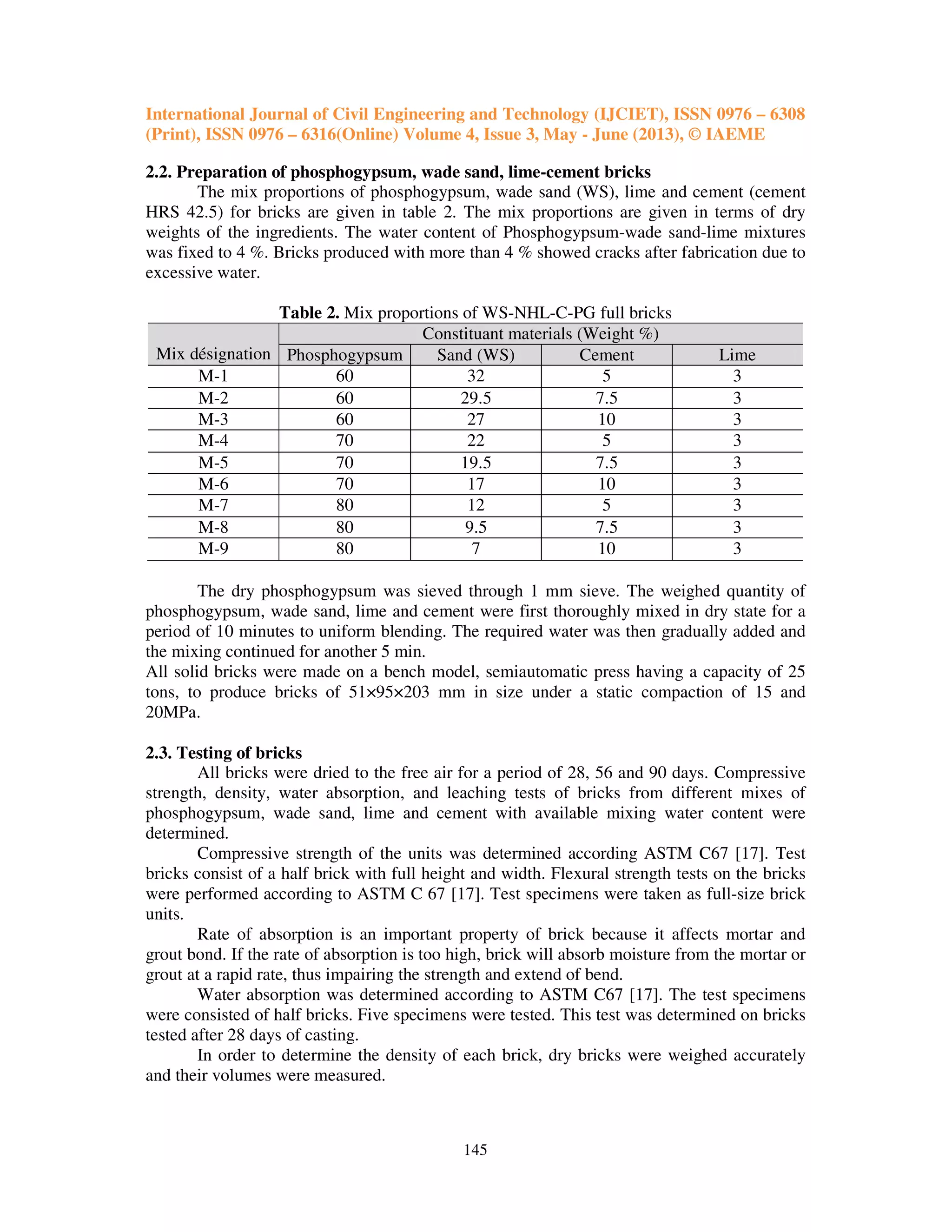 International Journal of Civil Engineering and Technology (IJCIET), ISSN 0976 – 6308
(Print), ISSN 0976 – 6316(Online) Volume 4, Issue 3, May - June (2013), © IAEME
145
2.2. Preparation of phosphogypsum, wade sand, lime-cement bricks
The mix proportions of phosphogypsum, wade sand (WS), lime and cement (cement
HRS 42.5) for bricks are given in table 2. The mix proportions are given in terms of dry
weights of the ingredients. The water content of Phosphogypsum-wade sand-lime mixtures
was fixed to 4 %. Bricks produced with more than 4 % showed cracks after fabrication due to
excessive water.
Table 2. Mix proportions of WS-NHL-C-PG full bricks
Mix désignation
Constituant materials (Weight %)
Phosphogypsum Sand (WS) Cement Lime
M-1 60 32 5 3
M-2 60 29.5 7.5 3
M-3 60 27 10 3
M-4 70 22 5 3
M-5 70 19.5 7.5 3
M-6 70 17 10 3
M-7 80 12 5 3
M-8 80 9.5 7.5 3
M-9 80 7 10 3
The dry phosphogypsum was sieved through 1 mm sieve. The weighed quantity of
phosphogypsum, wade sand, lime and cement were first thoroughly mixed in dry state for a
period of 10 minutes to uniform blending. The required water was then gradually added and
the mixing continued for another 5 min.
All solid bricks were made on a bench model, semiautomatic press having a capacity of 25
tons, to produce bricks of 51×95×203 mm in size under a static compaction of 15 and
20MPa.
2.3. Testing of bricks
All bricks were dried to the free air for a period of 28, 56 and 90 days. Compressive
strength, density, water absorption, and leaching tests of bricks from different mixes of
phosphogypsum, wade sand, lime and cement with available mixing water content were
determined.
Compressive strength of the units was determined according ASTM C67 [17]. Test
bricks consist of a half brick with full height and width. Flexural strength tests on the bricks
were performed according to ASTM C 67 [17]. Test specimens were taken as full-size brick
units.
Rate of absorption is an important property of brick because it affects mortar and
grout bond. If the rate of absorption is too high, brick will absorb moisture from the mortar or
grout at a rapid rate, thus impairing the strength and extend of bend.
Water absorption was determined according to ASTM C67 [17]. The test specimens
were consisted of half bricks. Five specimens were tested. This test was determined on bricks
tested after 28 days of casting.
In order to determine the density of each brick, dry bricks were weighed accurately
and their volumes were measured.
 