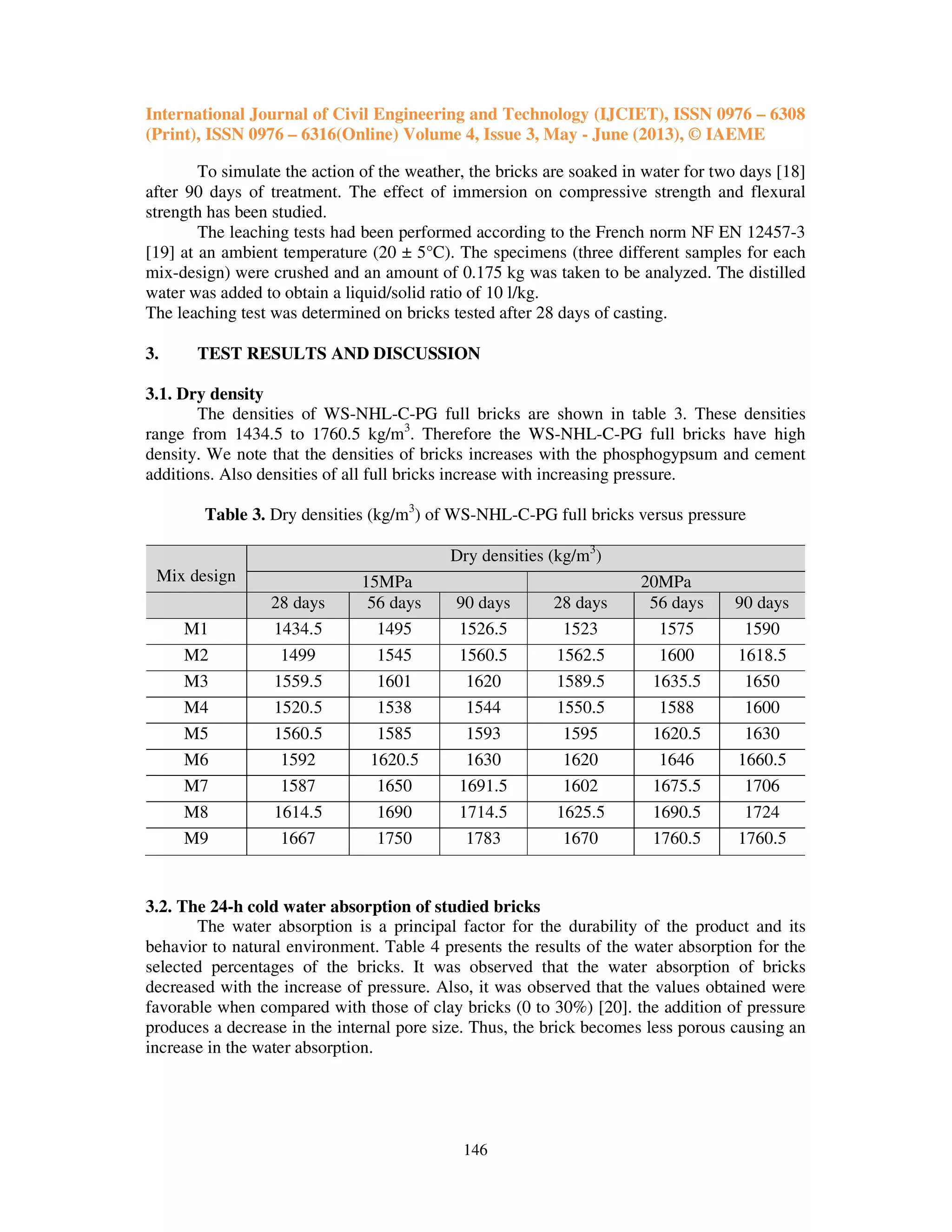 International Journal of Civil Engineering and Technology (IJCIET), ISSN 0976 – 6308
(Print), ISSN 0976 – 6316(Online) Volume 4, Issue 3, May - June (2013), © IAEME
146
To simulate the action of the weather, the bricks are soaked in water for two days [18]
after 90 days of treatment. The effect of immersion on compressive strength and flexural
strength has been studied.
The leaching tests had been performed according to the French norm NF EN 12457-3
[19] at an ambient temperature (20 ± 5°C). The specimens (three different samples for each
mix-design) were crushed and an amount of 0.175 kg was taken to be analyzed. The distilled
water was added to obtain a liquid/solid ratio of 10 l/kg.
The leaching test was determined on bricks tested after 28 days of casting.
3. TEST RESULTS AND DISCUSSION
3.1. Dry density
The densities of WS-NHL-C-PG full bricks are shown in table 3. These densities
range from 1434.5 to 1760.5 kg/m3
. Therefore the WS-NHL-C-PG full bricks have high
density. We note that the densities of bricks increases with the phosphogypsum and cement
additions. Also densities of all full bricks increase with increasing pressure.
Table 3. Dry densities (kg/m3
) of WS-NHL-C-PG full bricks versus pressure
Mix design
Dry densities (kg/m3
)
15MPa 20MPa
28 days 56 days 90 days 28 days 56 days 90 days
M1 1434.5 1495 1526.5 1523 1575 1590
M2 1499 1545 1560.5 1562.5 1600 1618.5
M3 1559.5 1601 1620 1589.5 1635.5 1650
M4 1520.5 1538 1544 1550.5 1588 1600
M5 1560.5 1585 1593 1595 1620.5 1630
M6 1592 1620.5 1630 1620 1646 1660.5
M7 1587 1650 1691.5 1602 1675.5 1706
M8 1614.5 1690 1714.5 1625.5 1690.5 1724
M9 1667 1750 1783 1670 1760.5 1760.5
3.2. The 24-h cold water absorption of studied bricks
The water absorption is a principal factor for the durability of the product and its
behavior to natural environment. Table 4 presents the results of the water absorption for the
selected percentages of the bricks. It was observed that the water absorption of bricks
decreased with the increase of pressure. Also, it was observed that the values obtained were
favorable when compared with those of clay bricks (0 to 30%) [20]. the addition of pressure
produces a decrease in the internal pore size. Thus, the brick becomes less porous causing an
increase in the water absorption.
 