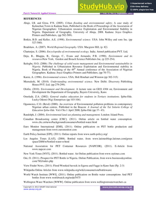 Part-I: Natural & Applied Sciences Vol. 3, No. 2, September 2012
REFERENCES
Abaje, I.B. and Giwa, P.N. (2005). Urban flooding and environmental safety; A case study of
Kafanchan Town in Kaduna State, Published in the Book of Proceedings of the Association of
Nigerian Geographers: Urbanization resource Exploitation and Environmental Stability in
Nigeria. Department of Geography, University of Abuja, 2008. Kaduna: Joyce Graphics
Printers and Publishers, (pp 582-589).
Botkin, B.D. and Keller, A.E. (1998). Environmental science. USA: John Willey and sons Inc. (pp
527-580).
Bradshaw, A. (2007). World Regional Geography. USA: Macgraw Hill, (p. 82)
Chatterjee, S. (2006). Encyclopedia of environmental ecology. India. Anmol publication PVT. Ltd,
Deju, R., Bhappu, B., George, C., Evans and Armando, P.B. (1990). Environment and its
resourcesNew York. Gordon and Breach Science Publishers Inc, (p 225-254).
Ikelegbe, O.O. (2006). The challenge of solid waste management and Environmental sustainability in
Nigeria. Published in Urbanization Resource Exploitation and Environmental stability in
Nigeria. Book of Preceding of the 49th
Annual conference of the Association of Nigerian
Geographers. Kaduna: Joyce Graphics Printers and Publishers, (pp 70-77).
Karen, A. (1996). Environmental science, USA, Holt Rinehart and Winston (pp 302-315)
Meenakshi, M. (2010). Understanding environmental science. New Delhi: Discovery Publishing
House PVT. Ltd. (pp 279-299).
Olofin, (2010). Environment and Development. A lecture note on GEO 4304 on; Environment and
Development the Department of Geography, Bayero University, Kano.
Omolade, Z.A. (2002). General studies education for students in Tertiary institutions. Ijebu-Ode.
Lucky Odomi (Nig) Enterprises (pp 103-104).
Ogunnowo, C.O. (Revd) (2000). An overview of Environmental pollution problems in contemporary
Nigerian urban centres. Published in the Beacon: A Journal of the Tai Solarin College of
Education Ijebu-Ode. Vol.4 No.1 April 2000, Ijebu-Ode (pp 37- 43).
Randolph, J. (2004). Environmental land use planning and management. London: Island Press.
Canadian Broadcasting centre [CBC], (2011). Online article on bottled water consumption.
www.cbc.cn/news/background/consumers/bottled-water.html
Euro Monitor International [EMI], (2011). Online publication on PET bottle production and
management from www.euromonitor.com
Earth Policy Institute [EPI], (2011). Online reports from www.earth-policy.org/
Los Angeles Times [LAT], (2008). Bottled water, from www.latimesblogs.latimes.com/green
space/2008/w/bottled-water-n-html
National Association for PET Container Resources [NAPCOR], (2011). E-Article from
www.napcor.com
New York Times [NYT], (2011). Bottled water. An Online publication from www.nytimes.com
Oni, O. (2011). Prospect for PET Bottle in Nigeria. Online Publication, from www.businessdayonline.
com/ NG/index.php
View Finder News, (2011). Flood Wreeked haveck in Jigawa and Fagge in Kano Sate (Pp. 2-3)
Wikipedia Online Articles from www.wikipedia.org/wiki/consumerism/bottlewaste
World Watch Institute [WWI], (2011). Online publication on Bottle water consumptions And PET
bottles from www.worldwatch.org/node/5475
Wellington Water Watchers [WWW]. Online publication from www.wellingtonwaterwatchers.ca
 