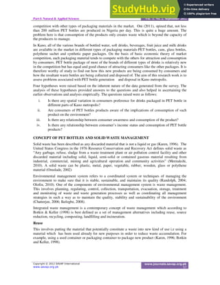 Part-I: Natural & Applied Sciences Vol. 3, No. 2, September 2012
competition with other types of packaging materials in the market. Oni (2011), opined that, not less
than 200 million PET bottles are produced in Nigeria per day. This is quite a huge amount. The
problem here is that consumption of the products only creates waste which is beyond the capacity of
the producers to manage.
In Kano, all of the various brands of bottled water, soft drinks, beverages, fruit juice and milk drinks
are available in the market in different types of packaging materials-PET bottles, cans, glass bottles,
polythene sachet and synthetic paper packages. On the basis of basic economic theory of market
competition, each packaging material tends to compete with the others for attraction and consumption
by consumers. PET bottle package of most of the brands of different types of drinks is relatively new
in the competition but has equal and good chance of attracting consumers like the other packages. It is
therefore worthy of study to find out how this new products are being consumed by consumers and
how the resultant waste bottles are being collected and disposed of. The aim of this research work is to
assess problems associated with PET bottle generation and disposal in Kano metropolis.
Four hypotheses were raised based on the inherent nature of the data generated from the survey. The
analysis of these hypotheses provided answers to the questions and also helped in ascertaining the
earlier observations and analysis empirically. The questions raised were as follows:
i. Is there any spatial variation in consumers preference for drinks packaged in PET bottle in
different parts of Kano metropolis?
ii. Are consumers of PET bottles products aware of the implications of consumption of such
product on the environment?
iii. Is there any relationship between consumer awareness and consumption of the product?
iv. Is there any relationship between consumer’s income status and consumption of PET bottle
products?
CONCEPT OF PET BOTTLES AND SOLID WASTE MANAGEMENT
Solid waste has been described as any discarded material that is not a liquid or gas (Karen, 1996). The
United States Congress in the 1976 Resource Conservation and Recovery Act defines solid waste as
“Any garbage, refuse, sludge from a waste treatment plant or air pollution control facility and other
discarded material including solid, liquid, semi-solid or contained gaseous material resulting from
industrial, commercial, mining and agricultural operation and community activities” (Meenakshi,
2010). A solid waste can be plastic, metal, paper, vegetable, rubber, wooden, glass or polythene
material (Omolade, 2002)
Environmental management system refers to a coordinated system or techniques of managing the
environment to make sure that it is stable, sustainable, and maintains its quality (Randolph, 2004;
Olofin, 2010). One of the components of environmental management system is waste management.
This involves planning, regulating, control, collection, transportation, evacuation, storage, treatment
and monitoring of waste and waste generation processes as well as coordinating all management
strategies in such a way as to maintain the quality, stability and sustainability of the environment
(Chatterjee, 2006; Ikelegbe, 2008).
Integrated waste management is a contemporary concept of waste management which according to
Botkin & Keller (1998) is best defined as a set of management alternatives including reuse, source
reduction, recycling, composting, landfilling and incineration.
Reuse
This involves putting the material that potentially constitute a waste into new kind of use i.e using a
material which has been used already for new purposes in order to reduce waste accumulation. For
example, using a used container or packaging container to package new product (Karen, 1996; Botkin
and Keller, 1998).
 
