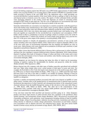 Part-I: Natural & Applied Sciences Vol. 3, No. 2, September 2012
!
Coca-Cola bottling company reports that 100 metric tons of PET bottle (approximately 15 million PET
bottles) were recycled monthly in its recycling plant in 2005 and that $ 500,000 was expended on PET
bottle recycling in Nigeria in the year (EMI, 2011). By implication only a small percentage are
recycled and therefore a greater quantity of the waste bottles end up as garbage or litter in the streets
and disposal points in locations across the country. The reports of other carbonated drinks and table
water packaging industries in the country reveal that Nigerians are found of consuming drinks
packaged in PET bottle at quite high rate. This has a lot of implications for environmental and waste
management. Some of these implications are discussed in details in the next unit.
Generally, bottled drinks are consumed at very high rates in countries around the world. Research have
shown that bottled water manufacturing is the world’s fastest growing industry and that PET bottles
are now more preferred by water and carbonated drinks industries around the world. Studies by World
Watch Institute (2011) have also shown that people associate bottled water with healthy living. All
these put together are responsible for the uncontrolled rate of production and consumption of PET
bottles which in effect is contributing to increase in garbage volume in countries across the world. It
has been estimated that 2.7 million tons of plastic are used to bottle water products every year but less
than 15% of the gross waste output of this quantity is recycled globally (EMI, 2011).
Environment responds to virtually all manipulative and destructive activities of man on the earth
surface including solid waste disposal (Olofin, 2010). Solid waste as noted by Omolade (2002) is one
of the most acute types of environmental degradation that has engulfed and blighted our cities in
recent years. Indiscriminate solid waste disposal and accumulation at different spot contribute to land
degradation and pollution (Ogunnowo, 2000).
Insects and/or vectors that transmit different kinds of diseases thrive and procreate in refuse dumpsites
and hence the sites contribute to spread of different kinds of disease (Meenakshi, 2010). Indiscriminate
disposal of garbage often leads to formation of heaps of refuse and litters in the streets and in most
cases causes the environment to lose its beauty and aesthetic value thereby creating ugly sites in the
environment (Ikelegbe, 2008).
Refuse dumpsites are also known for releasing bad odour the effect of which can be nauseating,
irritating or repulsive making life uncomfortable for dwellers and passers-by within the vicinity
(Botkin & Keller 1998; Ogunmowo, 2000).
Refuse disposal sites also competes with other types of landuse especially agricultural and residential
land uses. Open refuse dumps often cover a good amount of land space in towns and cities. For
example, the Fresh Kills in New York (the largest waste disposal site in the world occupy about 1500-
ha (3700 acres) on Station Island (Botkin & Keller, 1998). Craig et al., (1988) noted that land which
had been used at one time or the other as landfill is not suitable for building. Shortage of land for
housing development can therefore result in areas where a good deal of land space has been used for
landfill or as dumpsites.
Leachate is another environmental problem associated with solid waste disposal in landfills in some
urban centres. Leachate refers to the gradual process of mineralization due to material-water reaction,
biochemical decomposition of refuse materials and subsequent percolation of the mineralized (water)
chemical substance from the landfill through the vardose of the soil down to the water table (Deju et
al., 1990; Karen, 1996; Botkin & Keller, 1998). This often led to the contamination of the
underground water. Leachate could cause very serious health problems especially in places where
water is not treated before consumption (Radolph, 2004).
It has also been noted that both microbial and chemical activities going on in refuse dumpsites
produce and release high amount of carbon dioxide which also contribute to the greenhouse effect
(global warming) and consequently climate change (Bradshaw, 2007). The processes associated with
commodities production, waste generation, waste management including clearing of land for landfills
and open dumps, sitting of recycling plants, industrial recycling activities, incineration and others con
tribute directly or indirectly to climate change phenomenon. Incineration of used bottles produces
toxic by-products such as chlorine and toxic ash containing heavy metals. This pose serious health
hazards to human society and the environment at large (Karen, 1996; WWW, 2011)
 