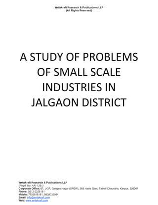 Writekraft Research & Publications LLP
(All Rights Reserved)
A STUDY OF PROBLEMS
OF SMALL SCALE
INDUSTRIES IN
JALGAON DISTRICT
Writekraft Research & Publications LLP
(Regd. No. AAI-1261)
Corporate Office: 67, UGF, Ganges Nagar (SRGP), 365 Hairis Ganj, Tatmill Chauraha, Kanpur, 208004
Phone: 0512-2328181
Mobile: 7753818181, 9838033084
Email: info@writekraft.com
Web: www.writekraft.com
 