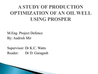 A STUDY OF PRODUCTION OPTIMIZATION OF AN OIL WELL USING PROSPER M.Eng. Project Defence By: AadrishMir Supervisor: Dr K.C. Watts Reader:       Dr D. Garagash 