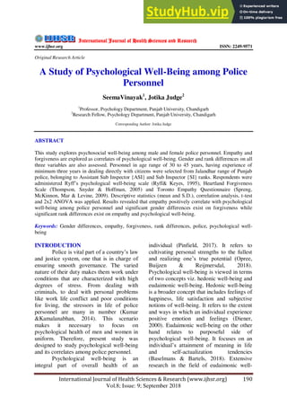 International Journal of Health Sciences & Research (www.ijhsr.org) 190
Vol.8; Issue: 9; September 2018
International Journal of Health Sciences and Research
www.ijhsr.org ISSN: 2249-9571
Original Research Article
A Study of Psychological Well-Being among Police
Personnel
SeemaVinayak1
, Jotika Judge2
1
Professor, Psychology Department, Panjab University, Chandigarh
2
Research Fellow, Psychology Department, Panjab University, Chandigarh
Corresponding Author: Jotika Judge
ABSTRACT
This study explores psychosocial well-being among male and female police personnel. Empathy and
forgiveness are explored as correlates of psychological well-being. Gender and rank differences on all
three variables are also assessed. Personnel in age range of 30 to 45 years, having experience of
minimum three years in dealing directly with citizens were selected from Jalandhar range of Punjab
police, belonging to Assistant Sub Inspector {ASI} and Sub Inspector {SI} ranks. Respondents were
administered Ryff’s psychological well-being scale (Ryff& Keyes, 1995), Heartland Forgiveness
Scale (Thompson, Snyder & Hoffman, 2005) and Toronto Empathy Questionnaire (Spreng,
McKinnon, Mar & Levine, 2009). Descriptive statistics (mean and S.D.), correlation analysis, t-test
and 2x2 ANOVA was applied. Results revealed that empathy positively correlate with psychological
well-being among police personnel and significant gender differences exist on forgiveness while
significant rank differences exist on empathy and psychological well-being.
Keywords: Gender differences, empathy, forgiveness, rank differences, police, psychological well-
being
INTRODUCTION
Police is vital part of a country’s law
and justice system, one that is in charge of
ensuring smooth governance. The varied
nature of their duty makes them work under
conditions that are characterized with high
degrees of stress. From dealing with
criminals, to deal with personal problems
like work life conflict and poor conditions
for living, the stressors in life of police
personnel are many in number (Kumar
&Kamalanabhan, 2014). This scenario
makes it necessary to focus on
psychological health of men and women in
uniform. Therefore, present study was
designed to study psychological well-being
and its correlates among police personnel.
Psychological well-being is an
integral part of overall health of an
individual (Pinfield, 2017). It refers to
cultivating personal strengths to the fullest
and realizing one’s true potential (Opree,
Buijzen & Reijmersdal, 2018).
Psychological well-being is viewed in terms
of two concepts viz. hedonic well-being and
eudaimonic well-being. Hedonic well-being
is a broader concept that includes feelings of
happiness, life satisfaction and subjective
notions of well-being. It refers to the extent
and ways in which an individual experience
positive emotion and feelings (Diener,
2000). Eudaimonic well-being on the other
hand relates to purposeful side of
psychological well-being. It focuses on an
individual’s attainment of meaning in life
and self-actualization tendencies
(Baselmans & Bartels, 2018). Extensive
research in the field of eudaimonic well-
 