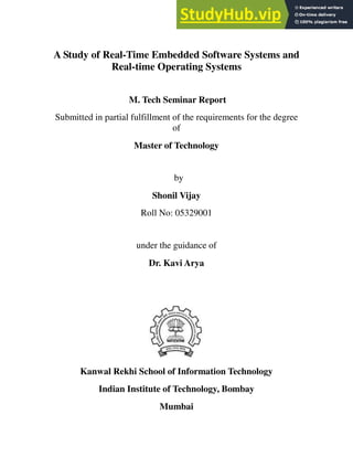 A Study of Real-Time Embedded Software Systems and
Real-time Operating Systems
M. Tech Seminar Report
Submitted in partial fulfillment of the requirements for the degree
of
Master of Technology
by
Shonil Vijay
Roll No: 05329001
under the guidance of
Dr. Kavi Arya
Kanwal Rekhi School of Information Technology
Indian Institute of Technology, Bombay
Mumbai
 