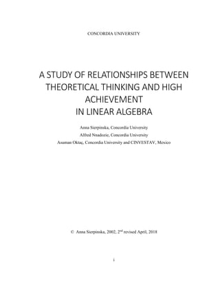 i
CONCORDIA UNIVERSITY
A STUDY OF RELATIONSHIPS BETWEEN
THEORETICAL THINKING AND HIGH
ACHIEVEMENT
IN LINEAR ALGEBRA
Anna Sierpinska, Concordia University
Alfred Nnadozie, Concordia University
Asuman Oktaç, Concordia University and CINVESTAV, Mexico
© Anna Sierpinska, 2002, 2nd
revised April, 2018
 