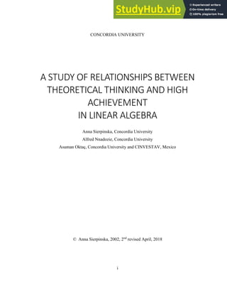 i
CONCORDIA UNIVERSITY
A STUDY OF RELATIONSHIPS BETWEEN
THEORETICAL THINKING AND HIGH
ACHIEVEMENT
IN LINEAR ALGEBRA
Anna Sierpinska, Concordia University
Alfred Nnadozie, Concordia University
Asuman Oktaç, Concordia University and CINVESTAV, Mexico
© Anna Sierpinska, 2002, 2nd
revised April, 2018
 