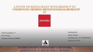 A STUDY OF RESTAURANT WITH RESPECT TO
“ONLINE FOOD ORDERING SERVICES IN BANGALORE REGION”
AT
KEJRIWAL INSTITUTE OF MANAGEMENT & DEV. STUDIES
(APPROVED BY AICTE, MINISTRY OF HRD, NEW DELHI)
Under the guidance of
Dr. J.P Verma
(Assistant Professor, KIMDS)
Submitted By:-
Sameer Barman
(Enrolment No.- 2017 PGDM 0054)
Session 2017-2019
 