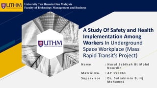 A Study Of Safety and Health
Implementation Among
Workers In Underground
Space Workplace (Mass
Rapid Transit’s Project)
Name : Nu ru l Sab ih ah Bt Moh d
Noord in
Matric No. : AP 1 5 0 0 6 1
Su p er vis or : Dr. Su lzakimin B . Hj
Mohamed
University Tun Hussein Onn Malaysia
Faculty of Technology Management and Business
 