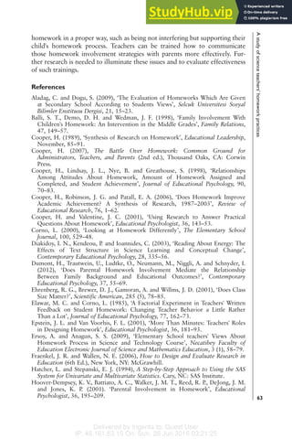 Delivered by Ingenta to: Guest User
IP: 46.161.63.15 On: Sun, 26 Jun 2016 03:21:25
homework in a proper way, such as being not interfering but supporting their
child's homework process. Teachers can be trained how to communicate
those homework involvement strategies with parents more effectively. Fur-
ther research is needed to illuminate these issues and to evaluate effectiveness
of such trainings.
References
Aladag, C. and Dogu, S. (2009), ‘The Evaluation of Homeworks Which Are Given
at Secondary School According to Students Views’, Selcuk Universitesi Sosyal
Bilimler Enstitusu Dergisi, 21, 15–23.
Balli, S. T., Demo, D. H. and Wedman, J. F. (1998), ‘Family Involvement With
Children's Homework: An Intervention in the Middle Grades’, Family Relations,
47, 149–57.
Cooper, H. (1989), ‘Synthesis of Research on Homework’, Educational Leadership,
November, 85–91.
Cooper, H. (2007), The Battle Over Homework: Common Ground for
Administrators, Teachers, and Parents (2nd ed.), Thousand Oaks, CA: Corwin
Press.
Cooper, H., Lindsay, J. L., Nye, B. and Greathouse, S. (1998), ‘Relationships
Among Attitudes About Homework, Amount of Homework Assigned and
Completed, and Student Achievement’, Journal of Educational Psychology, 90,
70–83.
Cooper, H., Robinson, J. G. and Patall, E. A. (2006), ‘Does Homework Improve
Academic Achievement? A Synthesis of Research, 1987–2003’, Review of
Educational Research, 76, 1–62.
Cooper, H. and Valentine, J. C. (2001), ‘Using Research to Answer Practical
Questions About Homework’, Educational Psychologist, 36, 143–53.
Corno, L. (2000), ‘Looking at Homework Differently’, The Elementary School
Journal, 100, 529–48.
Diakidoy, I. N., Kendeou, P. and Ioannides, C. (2003), ‘Reading About Energy: The
Effects of Text Structure in Science Learning and Conceptual Change’,
Contemporary Educational Psychology, 28, 335–56.
Dumont, H., Trautwein, U., Ludtke, O., Neumann, M., Niggli, A. and Schnyder, I.
(2012), ‘Does Parental Homework Involvement Mediate the Relationship
Between Family Background and Educational Outcomes?’, Contemporary
Educational Psychology, 37, 55–69.
Ehrenberg, R. G., Brewer, D. J., Gamoran, A. and Willms, J. D. (2001), ‘Does Class
Size Matter?’, Scientific American, 285 (5), 78–85.
Elawar, M. C. and Corno, L. (1985), ‘A Factorial Experiment in Teachers' Written
Feedback on Student Homework: Changing Teacher Behavior a Little Rather
Than a Lot’, Journal of Educational Psychology, 77, 162–73.
Epstein, J. L. and Van Voorhis, F. L. (2001), ‘More Than Minutes: Teachers' Roles
in Designing Homework’, Educational Psychologist, 36, 181–93.
Ersoy, A. and Anagun, S. S. (2009), ‘Elementary School teachers' Views About
Homework Process in Science and Technology Course’, Necatibey Faculty of
Education Electronic Journal of Science and Mathematics Education, 3 (1), 58–79.
Fraenkel, J. R. and Wallen, N. E. (2006), How to Design and Evaluate Research in
Education (6th Ed.), New York, NY: McGrawhill.
Hatcher, L. and Stepanski, E. J. (1994), A Step-by-Step Approach to Using the SAS
System for Univariate and Multivariate Statistics. Cary, NC: SAS Institute.
Hoover-Dempsey, K. V., Battiato, A. C., Walker, J. M. T., Reed, R. P., DeJong, J. M.
and Jones, K. P. (2001). ‘Parental Involvement in Homework’, Educational
Psychologist, 36, 195–209.
A
study
of
science
teachers'
homework
practices
63
 