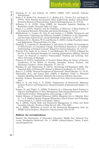Delivered by Ingenta to: Guest User
IP: 46.161.63.15 On: Sun, 26 Jun 2016 03:21:25
Jöreskog, K. G. and Sörbom, D. (2007), LISREL 8.80. Scientific Software
International.
Keith, T. Z., Keith, P. B., Troutman, G. C., Bickley, P. G., Trivette, P. S. and Singh, K.
(1993), ‘Does Parental Involvement Affect Eight-Grade Student Achievement?
Structural Analysis of National Data’, School Psychology Review, 22, 474–96.
Kelloway, E. K. (1998). Using LISREL for Structural Equation Modeling: A
Researcher's Guide, Thousand Oaks, CA: Sage.
Kraus, S. J. (1995), ‘Attitudes and the Prediction of Behavior: A Meta-Analysis of
the Empirical Research’, Personality and Social Psychology, 21, 58–75.
Muhlenbruck, L., Cooper, H., Nye, B. and Lindsay, J. J. (2000), ‘Homework and
Achievement: Explaining the Different Strengths of Relation at the Elementary
and Secondary School Levels’, Social Psychology of Education, 3, 295–317.
Netemeyer, R. G., Bearden, W
. O. and Sharma, S. (2003). Scaling Procedures: Issues
and Applications. Thousand Oaks, CA: Sage.
Pinarbasi, T., Canpolat, N., Bayrakceken, S. and Geban, O. (2006), ‘An Investigation
of Effectiveness of Conceptual Change Text-Oriented Instruction on Students'
Understanding of Solution Concept’, Research in Science Education, 36, 313–35.
Pintrich, P. R., Smith, D. A., Garcia, T. and McKeachie, W. J. (1991), A Manual for
the Use of the Motivated Strategies for Learning Questionnaire (MSLQ). National
Center for Research to Improve Postsecondary Teaching and Learning. Ann
Arbor: University of Michigan.
Pomeroy, D. (1993), ‘Implications of Teachers' Beliefs About the Nature of Science:
Comparison of the Beliefs of Scientist, Secondary Science Teachers, and
Elementary Teachers’, Science Education, 77, 261–78.
Ramdass, D. and Zimmerman, B. (2011), ‘Developing Self-Regulation Skills: The
Important Role of Homework’, Journal of Advanced Academics, 22, 194-218.
Reetz, L. J. (1990), ‘Parental Perceptions of Homework’, Rural Educator, 12, 14-19.
Schumacker, R.E., and Lomax, R.G. (2004), A Beginner's Guide to Structural
Equation Modeling (2nd Ed.), Mahwah, NJ: Lawrence Erlbaum Associates.
Scientific Software International (n.d.). Retrieved from http://www.ssicentral.com/
lisrel/.
Sidhu, G. K. and Fook, C. Y. (2010), ‘Organization of Homework: Malaysian
teachers' Practices and Perspectives’, Research Journal of International Studies, 13,
63-78.
Stoeger, H. and Ziegler, A. (2008), ‘Evaluation of a Classroom Based Training to
Improve Self-Regulation in Time Management Tasks During Homework Activities
with Fourth Graders’, Metacognition and Learning, 3, 207–30.
Turkish Ministry of National Education (2006), Ilkogretim Fen ve Teknoloji Dersi
(6, 7 ve 8. Siniflar) Ogretim Programi [Elementary School Science and Technology
Course (Grade 6, 7, and 8) Curriculum]. Ankara.
Xu, J. (2004), ‘Family Help and Homework Management in Urban and Rural
Secondary Schools’, Teachers College Record, 106, 1786–1803.
Xu, J. (2008), ‘Validation of Scores on the Homework Management Scale for
Middle School Students’, Elementary School Journal, 109, 82–95.
Address for correspondence
Yasemin Tas, Department of Elementary Education, Middle East Technical Uni-
versity, Dumlupinar Boulevard, No: 1, 06800 Çankaya/Ankara, Turkey. E-mail:
tasyase@gmail.com
Research
in
Education
No.
91
64
 