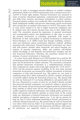 Delivered by Ingenta to: Guest User
IP: 46.161.63.15 On: Sun, 26 Jun 2016 03:21:25
research. In order to investigate parental influences on students' academic
performance, Keith et al. (1993) examined data from a national survey (N=
21,814) of Grade eight students. Parental involvement was measured in
terms of parents' educational aspirations, communication between parent
and child, home structure and parents' participation in school activities.
Structural equation analyses were conducted. After controlling for ethnicity,
family background variables and previous achievement, parent involvement
had a strong effect on students' achievement ( =0.287). This positive effect
to some extent seemed to be due to higher homework completion rates
by students since their parents devoted more time to their child's home-
work. The researchers stressed the importance of parental involvement
and recommended teachers and administrators to take steps to encour-
age parental involvement in schooling, particularly with respect to
homework. In their meta-analysis on parental involvement in homework,
Hoover-Dempsey et al. (2001) found that through modelling, reinforce-
ment and instruction, parent involvement influences students' attributes
associated with achievement. Parental homework involvement was associ-
ated with positive attitudes about homework and school learning; per-
ceptions of personal competence, ability and academic self-concept;
student knowledge of task demands and performance strategies and stu-
dent homework behaviours. Therefore, the researchers stressed the im-
portance of parent involvement in homework.
In a more recent study Dumont et al. (2012) pointed out a need for dif-
ferentiating parental homework involvement such that not all involvement
types may be beneficial for student outcomes. The researchers conceptual-
ized parental homework involvement as a multidimensional construct.
They conducted two studies with Grade eight students (N=1274 and N=
1911) and did structural equation modelling. In the first study, parental
homework involvement was measured by students' perceptions of parental
competence to help with homework (e.g. ‘My parents are very good at
explaining things that I didn't understand at school’), students' perceptions
of parental support during the homework process (e.g. ‘My parents help
me with my homework if I am having difficulties’), and parent-child con-
flict (e.g. ‘Homework is a source of stress for our family’). Results revealed
that perceived parental competence was positively related to general aca-
demic self-concept and perceived parental support positively predicted stu-
dents' attitudes to school work. On the other hand, perceived parent–child
conflict negatively predicted mathematics and reading grades, general aca-
demic self-concept and students' attitudes to school work. In the second
study, two dimensions of parental homework involvement was measured;
students' perceptions of parental support (e.g. ‘I can ask my parents for
help any time if I don't understand something in French’) and parental in-
terference during homework (e.g. ‘My parents help me with my homework
even when I don't need any help’). It was found that parental support was
positively related to achievement and homework self-efficacy while paren-
tal interference was negatively related to achievement, self-concept,
Research
in
Education
No.
91
48
 