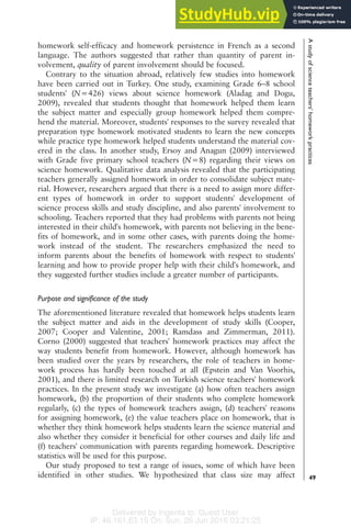 Delivered by Ingenta to: Guest User
IP: 46.161.63.15 On: Sun, 26 Jun 2016 03:21:25
homework self-efficacy and homework persistence in French as a second
language. The authors suggested that rather than quantity of parent in-
volvement, quality of parent involvement should be focused.
Contrary to the situation abroad, relatively few studies into homework
have been carried out in Turkey. One study, examining Grade 6–8 school
students' (N=426) views about science homework (Aladag and Dogu,
2009), revealed that students thought that homework helped them learn
the subject matter and especially group homework helped them compre-
hend the material. Moreover, students' responses to the survey revealed that
preparation type homework motivated students to learn the new concepts
while practice type homework helped students understand the material cov-
ered in the class. In another study, Ersoy and Anagun (2009) interviewed
with Grade five primary school teachers (N=8) regarding their views on
science homework. Qualitative data analysis revealed that the participating
teachers generally assigned homework in order to consolidate subject mate-
rial. However, researchers argued that there is a need to assign more differ-
ent types of homework in order to support students' development of
science process skills and study discipline, and also parents' involvement to
schooling. Teachers reported that they had problems with parents not being
interested in their child's homework, with parents not believing in the bene-
fits of homework, and in some other cases, with parents doing the home-
work instead of the student. The researchers emphasized the need to
inform parents about the benefits of homework with respect to students'
learning and how to provide proper help with their child's homework, and
they suggested further studies include a greater number of participants.
Purpose and significance of the study
The aforementioned literature revealed that homework helps students learn
the subject matter and aids in the development of study skills (Cooper,
2007; Cooper and Valentine, 2001; Ramdass and Zimmerman, 2011).
Corno (2000) suggested that teachers' homework practices may affect the
way students benefit from homework. However, although homework has
been studied over the years by researchers, the role of teachers in home-
work process has hardly been touched at all (Epstein and Van Voorhis,
2001), and there is limited research on Turkish science teachers' homework
practices. In the present study we investigate (a) how often teachers assign
homework, (b) the proportion of their students who complete homework
regularly, (c) the types of homework teachers assign, (d) teachers' reasons
for assigning homework, (e) the value teachers place on homework, that is
whether they think homework helps students learn the science material and
also whether they consider it beneficial for other courses and daily life and
(f) teachers' communication with parents regarding homework. Descriptive
statistics will be used for this purpose.
Our study proposed to test a range of issues, some of which have been
identified in other studies. We hypothesized that class size may affect
A
study
of
science
teachers'
homework
practices
49
 