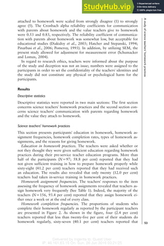 Delivered by Ingenta to: Guest User
IP: 46.161.63.15 On: Sun, 26 Jun 2016 03:21:25
attached to homework were scaled from strongly disagree (1) to strongly
agree (5). The Cronbach alpha reliability coefficients for communication
with parents about homework and the value teachers give to homework
were 0.53 and 0.83, respectively. The reliability coefficient of communica-
tion with parents about homework was somewhat low, but acceptable for
educational studies (Diakidoy et al., 2003; Hatcher and Stepanski, 1994;
Pinarbasi et al., 2006; Pomeroy, 1993). In addition, by utilizing SEM, the
present study allowed for adjustment for measurement error (Schumacker
and Lomax, 2004).
In regard to research ethics, teachers were informed about the purpose
of the study and deception was not an issue; numbers were assigned to the
participants in order to set the confidentiality of the teachers' identities and
the study did not constitute any physical or psychological harm for the
participants.
Results
Descriptive statistics
Descriptive statistics were reported in two main sections: The first section
concerns science teachers' homework practices and the second section con-
cerns science teachers' communication with parents regarding homework
and the value they attach to homework.
Science teachers' homework practices
This section presents participants' education in homework, homework as-
signment frequencies, homework completion rates, types of homework as-
signments, and the reasons for giving homework.
Education in homework practices. The teachers were asked whether or
not they thought they were given sufficient education regarding homework
practices during their pre-service teacher education programs. More than
half of the participants (N=97; 58.8 per cent) reported that they had
not given sufficient training in how to prepare homework properly while
sixty-eight (41.2 per cent) teachers reported that they had received such
an education. The results also revealed that only twenty (12.0 per cent)
teachers had taken in-service training in homework practices.
Homework assignment frequencies. The teachers' responses to the item
assessing the frequency of homework assignments revealed that teachers as-
sign homework very frequently (See Table 1). Indeed, the majority of the
teachers (N=156, 93.4 per cent) reported that they assign homework ei-
ther once a week or at the end of every class.
Homework completion frequencies. The proportions of students who
complete their homework regularly as reported by the participant teachers
are presented in Figure 2. As shown in the figure, four (2.4 per cent)
teachers reported that less than twenty-five per cent of their students do
homework regularly, sixty-seven (40.1 per cent) teachers reported that
A
study
of
science
teachers'
homework
practices
53
 