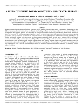 IJRET: International Journal of Research in Engineering and Technology eISSN: 2319-1163 | pISSN: 2321-7308 
__________________________________________________________________________________________ 
Volume: 03 Special Issue: 03 | May-2014 | NCRIET-2014, Available @ http://www.ijret.org 795 
A STUDY OF SEISMIC POUNDING BETWEEN ADJACENT BUILDINGS Ravindranatha1, Tauseef M Honnyal2, Shivananda S.M3, H Suresh4 1Assistant Professor (selection grade), Civil Engineering, Manipal Institute of Technology, Karnataka, India. 2Post Graduate student, Structural Engineering, Manipal Institute of Technology Manipal, Karnataka, India 3Structural Engineer (Underground Metro), GEODATA INDIA Pvt lmt, Bangalore, Karnataka, India 4Managing Director, Structural Engineer, Civil Tech India Pvt lmt, Bangalore, Karnataka, India. Abstract Seismic pounding between adjacent buildings can cause severe damage to the structures under earthquakes, when owing to their different dynamic characteristics. During earthquake, the buildings vibrate out of phase and at rest separation is deficient to accommodate their relative motions. Such buildings are usually separated by expansion joint which is insufficient to provide the lateral movements of the buildings during earthquakes. It can be prevented by providing safe separation distances, sometimes getting of required safe separations is not possible in metropolitan areas due to high land value and limited availability of land space. If building separations is found to be deficient to prevent pounding, then there should be some secure and cost effective methods to prevent structural pounding between adjacent buildings. There are many buildings which are constructed very nearly to one another in Metropolitan cities, because everyone wants to construct up to their property line due to high cost of land. This study covers the prevention techniques of pounding between adjacent buildings due to earthquakes. Constructing new RC walls, cross bracing system and combined RC wall & bracing, with proper placement are proposed as possible prevention techniques for pounding between adjacent buildings. Keywords: Seismic Pounding, Earthquake, SAP2000, Prevention of structural Pounding, RC wall, Bracings. 
------------------------------------------------------------------------***--------------------------------------------------------------------- 1. INTRODUCTION 
Investigations of past and recent earthquake damage have illustrated that the building structures are vulnerable to severe damage and collapse during moderate to strong ground motion. Damage has illustrated several instances of pounding damage (3.Sudhir K Jain et.al, 2001) in both building and bridge structures. Pounding damage was observed during the 1985 Mexico earthquake, the 1988 Sequenay earthquake in Canada, the 1992 Cairo earthquake, the 1994 Northridge earthquake, the 1995 Kobe earthquake and 1944 Elcentro earthquake. Significant pounding was observed at sites over 50 km from the epicenter, thus indicating the possible catastrophic damage that may occur during future earthquakes having closer epicenters. Pounding of adjacent buildings could have worse damage as adjacent buildings with different dynamic characteristics which vibrate out of phase and there is insufficient separation distance (1.Abdel and Shehata, 2006). Past seismic codes did not give definite guidelines to preclude pounding, due to economic considerations including maximum land usage requirements, especially in the high density populated areas of cities, there are many buildings worldwide which are already built in contact or extremely close to another, that could suffer pounding damage in future earthquakes. A large separation is controversial from both technical [difficulty in using expansion joint and economical loss of land usage] views (2. A Hameed et.al, 2012).The highly congested building system in many metropolitan cities constitutes a major concern for seismic pounding damage. The most simplest and effective way for pounding mitigation and reducing damage due to pounding is to provide enough separation, but it is sometimes difficult to be implemented due to high cost of land. An alternative to the seismic separation gap provision in the structure design is to minimize the effect of pounding through decreasing lateral motion. The main objective and scope is to evaluate the effects of structural pounding on the global response of building structures, to determine the minimum seismic gap between buildings and provide engineers with practical analytical tools for predicting pounding response and damage. 2. METHODOLOGY 
To observe pounding, a three dimensional reinforced concrete moment resisting frame buildings with open ground floor is taken and analyzed in SAP2000. The two buildings consist of eight stories (G+8) and five stories (G+5). All columns in all models are to be fixed at the base. The height of all floors is 3.2m. Slab of eight stories and five stories is modeled as rigid diaphragm element of 140mm and 130mm thickness respectively, for all stories considered. Live load on floor is taken as 3kN/m2 and on roof is 1.5kN/m2. Floor finish on the floor is 1kN/m2 and weathering course on roof is 1kN/m2. The seismic weight is calculated conforming to IS 1893- 2002(part-I). The unit weights of concrete is taken as 24kN/m3 The grade of concrete for column is M-25 and for  