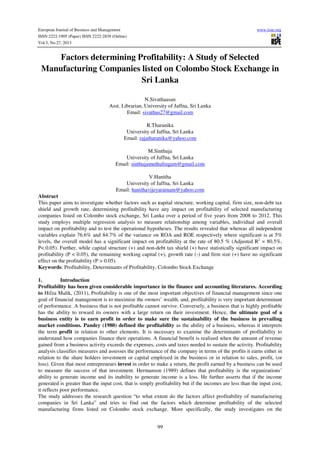 European Journal of Business and Management
ISSN 2222-1905 (Paper) ISSN 2222-2839 (Online)
Vol.5, No.27, 2013

www.iiste.org

Factors determining Profitability: A Study of Selected
Manufacturing Companies listed on Colombo Stock Exchange in
Sri Lanka
N.Sivathaasan
Asst. Librarian, University of Jaffna, Sri Lanka
Email: sivathas27@gmail.com
R.Tharanika
University of Jaffna, Sri Lanka
Email: rajatharanika@yahoo.com
M.Sinthuja
University of Jaffna, Sri Lanka
Email: sinthujamuthulingam@gmail.com
V.Hanitha
University of Jaffna, Sri Lanka
Email: hanithavijeyaratnam@yahoo.com
Abstract
This paper aims to investigate whether factors such as capital structure, working capital, firm size, non-debt tax
shield and growth rate, determining profitability have any impact on profitability of selected manufacturing
companies listed on Colombo stock exchange, Sri Lanka over a period of five years from 2008 to 2012. This
study employs multiple regression analysis to measure relationship among variables, individual and overall
impact on profitability and to test the operational hypotheses. The results revealed that whereas all independent
variables explain 76.6% and 84.7% of the variance on ROA and ROE respectively where significant is at 5%
levels, the overall model has a significant impact on profitability at the rate of 80.5 % (Adjusted R2 = 80.5%,
P<.0.05). Further, while capital structure (+) and non-debt tax shield (+) have statistically significant impact on
profitability (P < 0.05), the remaining working capital (+), growth rate (-) and firm size (+) have no significant
effect on the profitability (P > 0.05).
Keywords: Profitability, Determinants of Profitability, Colombo Stock Exchange
1.
Introduction
Profitability has been given considerable importance in the finance and accounting literatures. According
to Hifza Malik, (2011), Profitability is one of the most important objectives of financial management since one
goal of financial management is to maximize the owners’ wealth, and, profitability is very important determinant
of performance. A business that is not profitable cannot survive. Conversely, a business that is highly profitable
has the ability to reward its owners with a large return on their investment. Hence, the ultimate goal of a
business entity is to earn profit in order to make sure the sustainability of the business in prevailing
market conditions. Pandey (1980) defined the profitability as the ability of a business, whereas it interprets
the term profit in relation to other elements. It is necessary to examine the determinants of profitability to
understand how companies finance their operations. A financial benefit is realized when the amount of revenue
gained from a business activity exceeds the expenses, costs and taxes needed to sustain the activity. Profitability
analysis classifies measures and assesses the performance of the company in terms of the profits it earns either in
relation to the share holders investment or capital employed in the business or in relation to sales, profit, (or
loss). Given that most entrepreneurs invest in order to make a return, the profit earned by a business can be used
to measure the success of that investment. Hermanson (1989) defines that profitability is the organizations’
ability to generate income and its inability to generate income is a loss. He further asserts that if the income
generated is greater than the input cost, that is simply profitability but if the incomes are less than the input cost,
it reflects poor performance.
The study addresses the research question “to what extent do the factors affect profitability of manufacturing
companies in Sri Lanka” and tries to find out the factors which determine profitability of the selected
manufacturing firms listed on Colombo stock exchange. More specifically, the study investigates on the
99

 