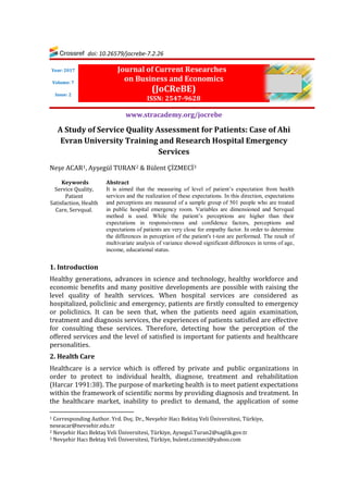 doi: 10.26579/jocrebe-7.2.26
Journal of Current Researches
on Business and Economics
(JoCReBE)
ISSN: 2547-9628
www.stracademy.org/jocrebe
A Study of Service Quality Assessment for Patients: Case of Ahi
Evran University Training and Research Hospital Emergency
Services
Neşe ACAR1, Ayşegül TURAN2 & Bülent ÇİZMECİ3
Keywords
Service Quality,
Patient
Satisfaction, Health
Care, Servqual.
Abstract
It is aimed that the measuring of level of patient’s expectation from health
services and the realization of these expectations. In this direction, expectations
and perceptions are measured of a sample group of 501 people who are treated
in public hospital emergency room. Variables are dimensioned and Servqual
method is used. While the patient’s perceptions are higher than their
expectations in responsiveness and confidence factors, perceptions and
expectations of patients are very close for empathy factor. In order to determine
the differences in perception of the patient's t-test are performed. The result of
multivariate analysis of variance showed significant differences in terms of age,
income, educational status.
1. Introduction
Healthy generations, advances in science and technology, healthy workforce and
economic benefits and many positive developments are possible with raising the
level quality of health services. When hospital services are considered as
hospitalized, policlinic and emergency, patients are firstly consulted to emergency
or policlinics. It can be seen that, when the patients need again examination,
treatment and diagnosis services, the experiences of patients satisfied are effective
for consulting these services. Therefore, detecting how the perception of the
offered services and the level of satisfied is important for patients and healthcare
personalities.
2. Health Care
Healthcare is a service which is offered by private and public organizations in
order to protect to individual health, diagnose, treatment and rehabilitation
(Harcar 1991:38). The purpose of marketing health is to meet patient expectations
within the framework of scientific norms by providing diagnosis and treatment. In
the healthcare market, inability to predict to demand, the application of some
1 Corresponding Author. Yrd. Doç. Dr., Nevşehir Hacı Bektaş Veli Üniversitesi, Türkiye,
neseacar@nevsehir.edu.tr
2 Nevşehir Hacı Bektaş Veli Üniversitesi, Türkiye, Aysegul.Turan2@saglik.gov.tr
3 Nevşehir Hacı Bektaş Veli Üniversitesi, Türkiye, bulent.cizmeci@yahoo.com
Year: 2017
Volume: 7
Issue: 2
 