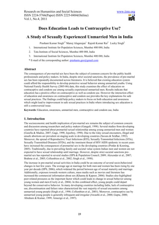 Research on Humanities and Social Sciences                                               www.iiste.org
ISSN 2224-5766(Paper) ISSN 2225-0484(Online)
Vol.1, No.4, 2011


              Does Education Leads to Contraceptive Use?
  A Study of Sexually Experienced Unmarried Men in India
               Prashant Kumar Singh1* Manoj Alagarajan1 Rajesh Kumar Rai2 Lucky Singh3
    1.   International Institute for Population Sciences, Mumbai 400 088, India
    2.   Tata Institute of Social Sciences, Mumbai 400 088, India
    3.   International Institute for Population Sciences, Mumbai 400 088, India
    * E-mail of the corresponding author: prashants.geo@gmail.com


Abstract
The consequences of pre-marital sex have been the subject of common concern for the public health
professionals and policy makers. In India, despite strict societal sanctions, the prevalence of pre-marital
sex has been repeatedly documented across literatures. It is believed that existing education system
could afford the responsibility to develop protective sexual behavior among unmarried youths. Using
National Family Health Survey (2005-06) data, this study examines the effect of education on
contraceptive and condom use among sexually experienced unmarried men. Results indicate that
education has a positive effect on contraceptive as well as condom use. However the interaction effect
of education and awareness on contraceptive and condom use provides the key explanations for safe
sexual practices. The findings could help policy makers to focus on both education and awareness
which might lead to improvement in safe sexual practices in India where introducing sex education is
still a controversial issue.
Keywords: Education, awareness, unmarried men, contraceptive and condom use, India


1. Introduction
The socioeconomic and health implication of pre-marital sex remains the subject of common concern
and discussion among researchers and policy makers (Ganguli, 1998). Several studies from developing
countries have reported about premarital sexual relationship among young unmarried men and women
(Guiella & Madise, 2007; Gage, 1998; Jejeeboy, 1998). Due to the risky sexual encounters, illegal and
unsafe abortions are prevalent on staging scale in developing countries (Savara & Sridhar, 1992).
Moreover, the spread of Reproductive Tract Infections (RTI), Sexually Transmitted Infections (STIs),
Sexually Transmitted Diseases (STDs), and the imminent threat of HIV/AIDS epidemic in recent years
have increased the consequences of premarital sex in the developing countries (Potdar & Koening,
2005). Traditionally, due to prevailing family and societal value system Indian men and women are not
expected to have sexual relationship until marriage. However, despite strict societal sanctions pre-
marital sex has reported in several studies (IIPS & Population Council, 2009; Alexender et al., 2007;
Brahme et al., 2005; Collumbien et al., 2002; Singh et al., 1998).
The increase in pre-marital sexual activities in India could be an outcome of several socio-behavioral
changes in last few years. The average age at marriage for both men and women has been rising by one
year per decade (IIPS, 2006), which widened the period between age of sexual maturity and marriage.
Additionally, exposure towards western culture, mass media such as movies and literature has
increased the commercial information about sex (Khanna & Kapoor, 2004). Studies also highlighted
peer-related pressures as the important factor which could leads to change in sexual behavior among
young women and men (Cicely et al., 2004). In this combined effect, young people could depart
beyond the conservative behavior. In many developing countries including India, lack of contraceptive
use, discontinuation and failure rates characterized the vast majority of sexual encounters among
unmarried young people (Singh et al., 1998; Collumbien et al., 2001). Moreover, contraceptive use by
unmarried young people is generally infrequent and irregular (Awasthi et al., 2000; Gupta, 2000;
Abraham & Kumar, 1999; Amazigo et al., 1997).




                                                    23
 