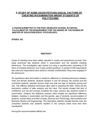 A STUDY OF SOME SOCIO-PSYCHOLOGICAL FACTORS OF
CHEATING IN EXAMINATION AMONY STUDENTS OF
POLYTECHNIC
A THESIS SUBMITTED TO THE POST GRADUATE SCHOOL IN PARTIAL
FULFULMENT OF THE REQUIREMENT FOR THE AWARD OF THE DEGREE OF
MASTER OF EDUCATION (EDUC. PSYCHOLOGY)
(PAGES: 84)
ABSTRACT
Cases of cheating have been widely reported in media and educational journals. This
study examined why students cheat in examination and the students cheating
behaviours. The investigation was carried out using a questionnaire consisting of 39
items of cheating behaviour and 3 open-ended questions. A sample of 345 respondents
was used and respondents were asked to indicate confidentially if they have engaged in
the behaviours
Six hypotheses were formulated in related to difference in cheating behaviours between
male and female students, students resident in and off campus, the married and the
unmarried students, parental income (high and low) and age of students (young and
old). Two different statistical techniques were used in analyzing the data. These are the
descriptive method of data analysis and the t-test. The results showed that lack of
confidence and low self concept constitute the major reasons why students cheats in
examination. However the statistical analysis t-test showed not significant difference
between cheating in examination and the gender, age of students, accommodation of
students, marital status and field of study, (Science and Technology, Administrative and
Business Studies and Engineering). The descriptive statistics showed that the male, the
unmarried students and students resident in the campus cheat more than their
counterparts.
Among the recommendation offered are:
 