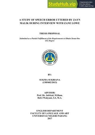 A STUDY OF SPEECH ERROR UTTERED BY ZAYN
MALIK DURING INTERVIEW WITH ZANE LOWE
THESIS PROPOSAL
Submitted as a Partial Fulfillment of the Requirements to Obtain Strata One
(S1) Degree
BY:
SUKMA SUKRIANA
(1305402/2013)
ADVISOR:
Prof. Dr. Jufrizal, M.Hum.
Delvi Wahyuni, S.S, M.A.
ENGLISH DEPARTMENT
FACULTY OF LANGUAGE AND ART
UNIVERSITAS NEGERI PADANG
2017
 