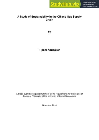 A Study of Sustainability in the Oil and Gas Supply
Chain
by
Tijiani Abubakar
A thesis submitted in partial fulfilment for the requirements for the degree of
Doctor of Philosophy at the University of Central Lancashire
November 2014
 