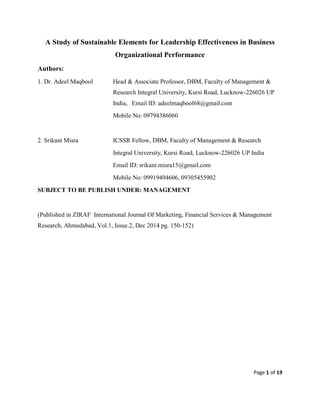 Page 1 of 19
A Study of Sustainable Elements for Leadership Effectiveness in Business
Organizational Performance
Authors:
1. Dr. Adeel Maqbool Head & Associate Professor, DBM, Faculty of Management &
Research Integral University, Kursi Road, Lucknow-226026 UP
India, Email ID: adeelmaqbool68@gmail.com
Mobile No: 09794386060
2. Srikant Misra ICSSR Fellow, DBM, Faculty of Management & Research
Integral University, Kursi Road, Lucknow-226026 UP India
Email ID: srikant.misra15@gmail.com
Mobile No: 09919494606, 09305455902
SUBJECT TO BE PUBLISH UNDER: MANAGEMENT
(Published in ZIRAF International Journal Of Marketing, Financial Services & Management
Research, Ahmedabad, Vol.1, Issue.2, Dec 2014 pg. 150-152)
 